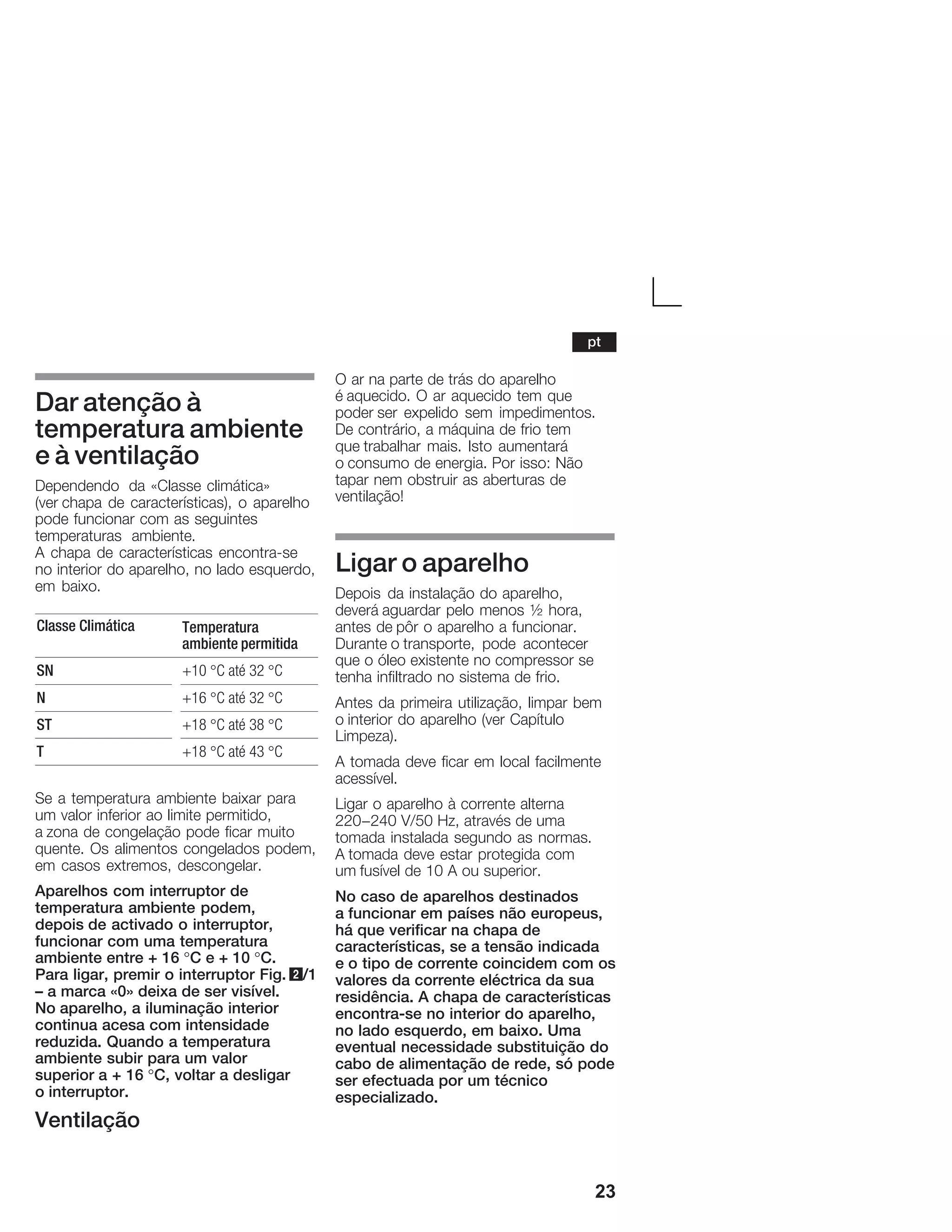 23
Dar atenção à
temperatura ambiente
e à ventilação
Dependendo da «Classe climática»
(ver chapa de características), o aparelho
pode funcionar com as seguintes
temperaturas ambiente.
A chapa de características encontraĆse
no interior do aparelho, no lado esquerdo,
em baixo.
Classe Climática Temperatura
ambiente permitida
SN +10 °C até 32 °C
N +16 °C até 32 °C
ST +18 °C até 38 °C
T +18 °C até 43 °C
Se a temperatura ambiente baixar para
um valor inferior ao limite permitido,
a zona de congelação pode ficar muito
quente. Os alimentos congelados podem,
em casos extremos, descongelar.
Aparelhos com interruptor de
temperatura ambiente podem,
depois de activado o interruptor,
funcionar com uma temperatura
ambiente entre + 16 °C e + 10 °C.
Para ligar, premir o interruptor Fig. 2/1
ć a marca «0» deixa de ser visível.
No aparelho, a iluminação interior
continua acesa com intensidade
reduzida. Quando a temperatura
ambiente subir para um valor
superior a + 16 °C, voltar a desligar
o interruptor.
Ventilação
O ar na parte de trás do aparelho
é aquecido. O ar aquecido tem que
poder ser expelido sem impedimentos.
De contrário, a máquina de frio tem
que trabalhar mais. Isto aumentará
o consumo de energia. Por isso: Não
tapar nem obstruir as aberturas de
ventilação!
Ligar o aparelho
Depois da instalação do aparelho,
deverá aguardar pelo menos ½ hora,
antes de pôr o aparelho a funcionar.
Durante o transporte, pode acontecer
que o óleo existente no compressor se
tenha infiltrado no sistema de frio.
Antes da primeira utilização, limpar bem
o interior do aparelho (ver Capítulo
Limpeza).
A tomada deve ficar em local facilmente
acessível.
Ligar o aparelho à corrente alterna
220-240 V/50 Hz, através de uma
tomada instalada segundo as normas.
A tomada deve estar protegida com
um fusível de 10 A ou superior.
No caso de aparelhos destinados
a funcionar em países não europeus,
há que verificar na chapa de
características, se a tensão indicada
e o tipo de corrente coincidem com os
valores da corrente eléctrica da sua
residência. A chapa de características
encontraĆse no interior do aparelho,
no lado esquerdo, em baixo. Uma
eventual necessidade substituição do
cabo de alimentação de rede, só pode
ser efectuada por um técnico
especializado.
pt
 