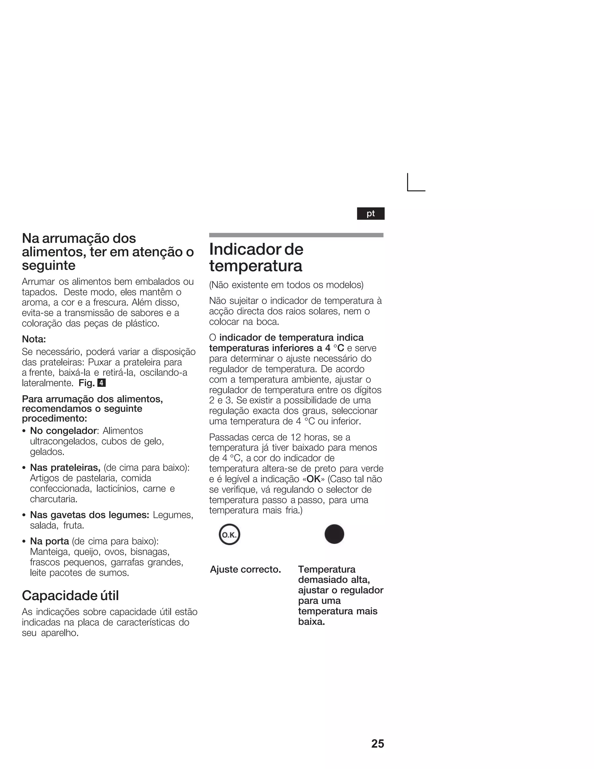 25
Na arrumação dos
alimentos, ter em atenção o
seguinte
Arrumar os alimentos bem embalados ou
tapados. Deste modo, eles mantêm o
aroma, a cor e a frescura. Além disso,
evitaĆse a transmissão de sabores e a
coloração das peças de plástico.
Nota:
Se necessário, poderá variar a disposição
das prateleiras: Puxar a prateleira para
a frente, baixáĆla e retiráĆla, oscilandoĆa
lateralmente. Fig. 4
Para arrumação dos alimentos,
recomendamos o seguinte
procedimento:
S No congelador: Alimentos
ultracongelados, cubos de gelo,
gelados.
S Nas prateleiras, (de cima para baixo):
Artigos de pastelaria, comida
confeccionada, lacticínios, carne e
charcutaria.
S Nas gavetas dos legumes: Legumes,
salada, fruta.
S Na porta (de cima para baixo):
Manteiga, queijo, ovos, bisnagas,
frascos pequenos, garrafas grandes,
leite pacotes de sumos.
Capacidade útil
As indicações sobre capacidade útil estão
indicadas na placa de características do
seu aparelho.
Indicador de
temperatura
(Não existente em todos os modelos)
Não sujeitar o indicador de temperatura à
acção directa dos raios solares, nem o
colocar na boca.
O indicador de temperatura indica
temperaturas inferiores a 4 °C e serve
para determinar o ajuste necessário do
regulador de temperatura. De acordo
com a temperatura ambiente, ajustar o
regulador de temperatura entre os dígitos
2 e 3. Se existir a possibilidade de uma
regulação exacta dos graus, seleccionar
uma temperatura de 4 °C ou inferior.
Passadas cerca de 12 horas, se a
temperatura já tiver baixado para menos
de 4 °C, a cor do indicador de
temperatura alteraĆse de preto para verde
e é legível a indicação «OK» (Caso tal não
se verifique, vá regulando o selector de
temperatura passo a passo, para uma
temperatura mais fria.)
Ajuste correcto. Temperatura
demasiado alta,
ajustar o regulador
para uma
temperatura mais
baixa.
pt
 