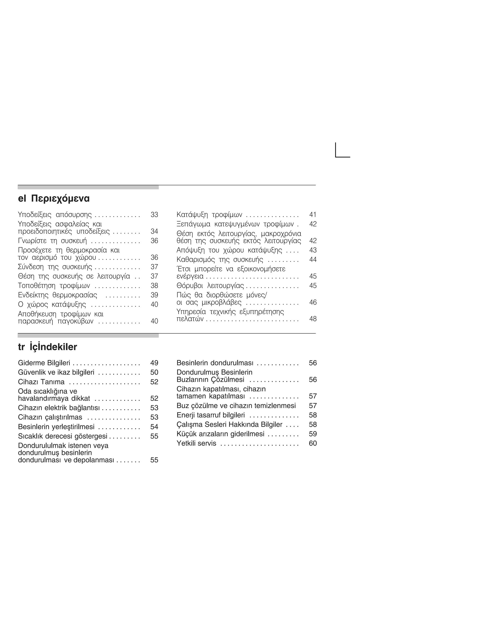 elĄÐåñéå÷üìåíáą
Õðïäåßîåéò áðüóõñóçò 33. . . . . . . . . . . . .
Õðïäåßîåéò áóöáëåßáò êáé
ðñïåéäïðïéçôéêÝò õðïäåßîåéò 34. . . . . . . .
Ãíùñßóôå ôç óõóêåõÞ 36. . . . . . . . . . . . . .
ÐñïóÝ÷åôå ôç èåñìïêñáóßá êáé
ôïí áåñéóìü ôïõ ÷þñïõ 36. . . . . . . . . . . .
Óýíäåóç ôçò óõóêåõÞò 37. . . . . . . . . . . . .
ÈÝóç ôçò óõóêåõÞò óå ëåéôïõñãßá 37. .
ÔïðïèÝôçóç ôñïößìùí 38. . . . . . . . . . . . .
Åíäåßêôçò èåñìïêñáóßáò 39. . . . . . . . . .
Ï ÷þñïò êáôÜøõîçò 40. . . . . . . . . . . . . .
ÁðïèÞêåõóç ôñïößìùí êáé
ðáñáóêåõÞ ðáãïêýâùí 40. . . . . . . . . . . .
ÊáôÜøõîç ôñïößìùí 41. . . . . . . . . . . . . . .
ÎåðÜãùìá êáôåøõãìÝíùí ôñïößìùí 42.
ÈÝóç åêôüò ëåéôïõñãßáò, ìáêñï÷ñüíéá
èÝóç ôçò óõóêåõÞò åêôüò ëåéôïõñãßáò 42
Áðüøõîç ôïõ ÷þñïõ êáôÜøõîçò 43. . . .
Êáèáñéóìüò ôçò óõóêåõÞò 44. . . . . . . . .
¸ôóé ìðïñåßôå íá åîïéêïíïìÞóåôå
åíÝñãåéá 45. . . . . . . . . . . . . . . . . . . . . . . . . .
Èüñõâïé ëåéôïõñãßáò 45. . . . . . . . . . . . . . .
Ðþò èá äéïñèþóåôå ìüíåò/
ïé óáò ìéêñïâëÜâåò 46. . . . . . . . . . . . . . .
Õðçñåóßá ôå÷íéêÞò åîõðçñÝôçóçò
ðåëáôþí 48. . . . . . . . . . . . . . . . . . . . . . . . . .
trĄŽçŽndekilerą
Giderme Bilgileri 49. . . . . . . . . . . . . . . . . . .
Güvenlik ve ikaz bilgileri 50. . . . . . . . . . . .
Cihazž Tanžma 52. . . . . . . . . . . . . . . . . . . .
Oda sžcaklžžna ve
havalandžrmaya dikkat 52. . . . . . . . . . . . .
Cihazžn elektrik balantžsž 53. . . . . . . . . . .
Cihazžn çalžåtžržlmas 53. . . . . . . . . . . . . . .
Besinlerin yerleåtirilmesi 54. . . . . . . . . . . .
Sžcaklžk derecesi göstergesi 55. . . . . . . . .
Dondurululmak istenen veya
dondurulmuå besinlerin
dondurulmasž ve depolanmasž 55. . . . . . .
Besinlerin dondurulmasž 56. . . . . . . . . . . .
Dondurulmuå Besinlerin
Buzlaržnžn Çözülmesi 56. . . . . . . . . . . . . .
Cihazžn kapatžlmasž, cihazžn
tamamen kapatžlmasž 57. . . . . . . . . . . . . .
Buz çözülme ve cihazžn temizlenmesi 57
Enerji tasarruf bilgileri 58. . . . . . . . . . . . . .
Çalžåma Sesleri Hakkžnda Bilgiler 58. . . .
Küçük aržzalaržn giderilmesi 59. . . . . . . . .
Yetkili servis 60. . . . . . . . . . . . . . . . . . . . . .
 
