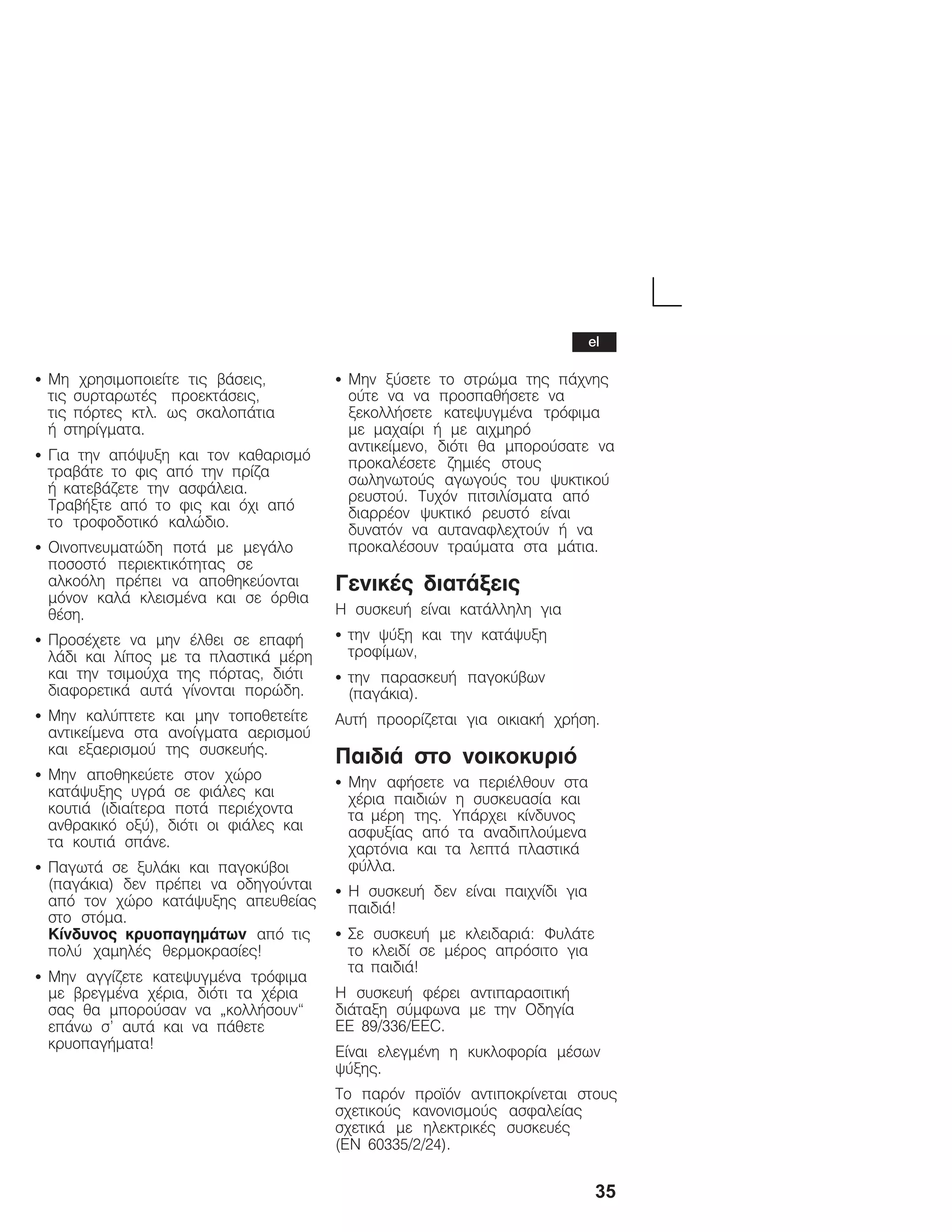 35
S Ìç ÷ñçóéìïðïéåßôå ôéò âÜóåéò,
ôéò óõñôáñùôÝò ðñïåêôÜóåéò,
ôéò ðüñôåò êôë. ùò óêáëïðÜôéá
Þ óôçñßãìáôá.
S Ãéá ôçí áðüøõîç êáé ôïí êáèáñéóìü
ôñáâÜôå ôï öéò áðü ôçí ðñßæá
Þ êáôåâÜæåôå ôçí áóöÜëåéá.
ÔñáâÞîôå áðü ôï öéò êáé ü÷é áðü
ôï ôñïöïäïôéêü êáëþäéï.
S Ïéíïðíåõìáôþäç ðïôÜ ìå ìåãÜëï
ðïóïóôü ðåñéåêôéêüôçôáò óå
áëêïüëç ðñÝðåé íá áðïèçêåýïíôáé
ìüíïí êáëÜ êëåéóìÝíá êáé óå üñèéá
èÝóç.
S ÐñïóÝ÷åôå íá ìçí Ýëèåé óå åðáöÞ
ëÜäé êáé ëßðïò ìå ôá ðëáóôéêÜ ìÝñç
êáé ôçí ôóéìïý÷á ôçò ðüñôáò, äéüôé
äéáöïñåôéêÜ áõôÜ ãßíïíôáé ðïñþäç.
S Ìçí êáëýðôåôå êáé ìçí ôïðïèåôåßôå
áíôéêåßìåíá óôá áíïßãìáôá áåñéóìïý
êáé åîáåñéóìïý ôçò óõóêåõÞò.
S Ìçí áðïèçêåýåôå óôïí ÷þñï
êáôÜøõîçò õãñÜ óå öéÜëåò êáé
êïõôéÜ (éäéáßôåñá ðïôÜ ðåñéÝ÷ïíôá
áíèñáêéêü ïîý), äéüôé ïé öéÜëåò êáé
ôá êïõôéÜ óðÜíå.
S ÐáãùôÜ óå îõëÜêé êáé ðáãïêýâïé
(ðáãÜêéá) äåí ðñÝðåé íá ïäçãïýíôáé
áðü ôïí ÷þñï êáôÜøõîçò áðåõèåßáò
óôï óôüìá.
Êßíäõíïò êñõïðáãçìÜôùí áðü ôéò
ðïëý ÷áìçëÝò èåñìïêñáóßåò!
S Ìçí áããßæåôå êáôåøõãìÝíá ôñüöéìá
ìå âñåãìÝíá ÷Ýñéá, äéüôé ôá ÷Ýñéá
óáò èá ìðïñïýóáí íá ĘêïëëÞóïõí
åðÜíù ó' áõôÜ êáé íá ðÜèåôå
êñõïðáãÞìáôá!
S Ìçí îýóåôå ôï óôñþìá ôçò ðÜ÷íçò
ïýôå íá íá ðñïóðáèÞóåôå íá
îåêïëëÞóåôå êáôåøõãìÝíá ôñüöéìá
ìå ìá÷áßñé Þ ìå áé÷ìçñü
áíôéêåßìåíï, äéüôé èá ìðïñïýóáôå íá
ðñïêáëÝóåôå æçìéÝò óôïõò
óùëçíùôïýò áãùãïýò ôïõ øõêôéêïý
ñåõóôïý. Ôõ÷üí ðéôóéëßóìáôá áðü
äéáññÝïí øõêôéêü ñåõóôü åßíáé
äõíáôüí íá áõôáíáöëå÷ôïýí Þ íá
ðñïêáëÝóïõí ôñáýìáôá óôá ìÜôéá.
ÃåíéêÝò äéáôÜîåéò
Ç óõóêåõÞ åßíáé êáôÜëëçëç ãéá
S ôçí øýîç êáé ôçí êáôÜøõîç
ôñïößìùí,
S ôçí ðáñáóêåõÞ ðáãïêýâùí
(ðáãÜêéá).
ÁõôÞ ðñïïñßæåôáé ãéá ïéêéáêÞ ÷ñÞóç.
ÐáéäéÜ óôï íïéêïêõñéü
S Ìçí áöÞóåôå íá ðåñéÝëèïõí óôá
÷Ýñéá ðáéäéþí ç óõóêåõáóßá êáé
ôá ìÝñç ôçò. ÕðÜñ÷åé êßíäõíïò
áóöõîßáò áðü ôá áíáäéðëïýìåíá
÷áñôüíéá êáé ôá ëåðôÜ ðëáóôéêÜ
öýëëá.
S Ç óõóêåõÞ äåí åßíáé ðáé÷íßäé ãéá
ðáéäéÜ!
S Óå óõóêåõÞ ìå êëåéäáñéÜ: ÖõëÜôå
ôï êëåéäß óå ìÝñïò áðñüóéôï ãéá
ôá ðáéäéÜ!
Ç óõóêåõÞ öÝñåé áíôéðáñáóéôéêÞ
äéÜôáîç óýìöùíá ìå ôçí Ïäçãßá
ÅÅ 89/336/EEC.
Åßíáé åëåãìÝíç ç êõêëïöïñßá ìÝóùí
øýîçò.
Ôï ðáñüí ðñïúüí áíôéðïêñßíåôáé óôïõò
ó÷åôéêïýò êáíïíéóìïýò áóöáëåßáò
ó÷åôéêÜ ìå çëåêôñéêÝò óõóêåõÝò
(EN 60335/2/24).
el
 