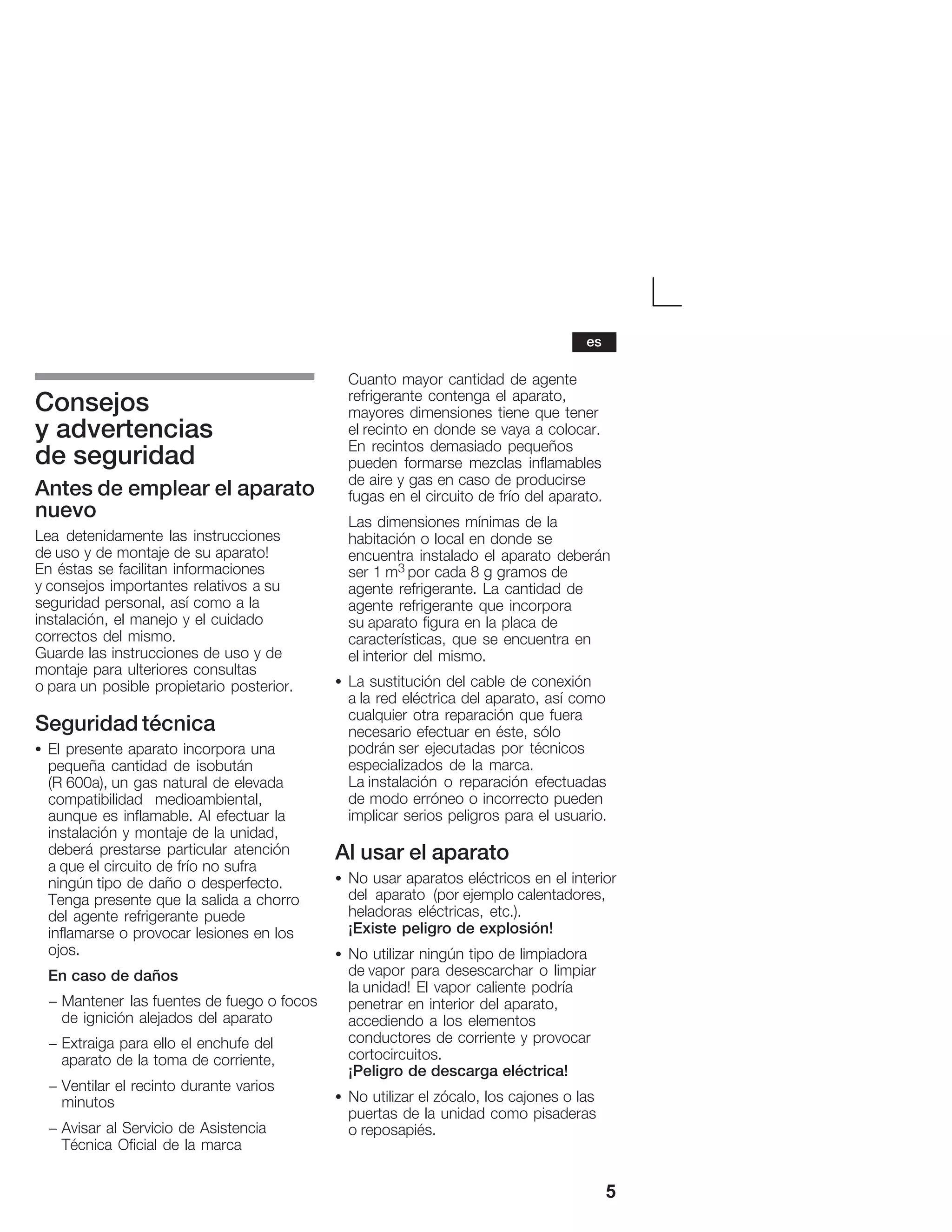 5
Consejos
y advertencias
de seguridad
Antes de emplear el aparato
nuevo
Lea detenidamente las instrucciones
de uso y de montaje de su aparato!
En éstas se facilitan informaciones
y consejos importantes relativos a su
seguridad personal, así como a la
instalación, el manejo y el cuidado
correctos del mismo.
Guarde las instrucciones de uso y de
montaje para ulteriores consultas
o para un posible propietario posterior.
Seguridad técnica
S El presente aparato incorpora una
pequeña cantidad de isobután
(R 600a), un gas natural de elevada
compatibilidad medioambiental,
aunque es inflamable. Al efectuar la
instalación y montaje de la unidad,
deberá prestarse particular atención
a que el circuito de frío no sufra
ningún tipo de daño o desperfecto.
Tenga presente que la salida a chorro
del agente refrigerante puede
inflamarse o provocar lesiones en los
ojos.
En caso de daños
- Mantener las fuentes de fuego o focos
de ignición alejados del aparato
- Extraiga para ello el enchufe del
aparato de la toma de corriente,
- Ventilar el recinto durante varios
minutos
- Avisar al Servicio de Asistencia
Técnica Oficial de la marca
Cuanto mayor cantidad de agente
refrigerante contenga el aparato,
mayores dimensiones tiene que tener
el recinto en donde se vaya a colocar.
En recintos demasiado pequeños
pueden formarse mezclas inflamables
de aire y gas en caso de producirse
fugas en el circuito de frío del aparato.
Las dimensiones mínimas de la
habitación o local en donde se
encuentra instalado el aparato deberán
ser 1 m3 por cada 8 g gramos de
agente refrigerante. La cantidad de
agente refrigerante que incorpora
su aparato figura en la placa de
características, que se encuentra en
el interior del mismo.
S La sustitución del cable de conexión
a la red eléctrica del aparato, así como
cualquier otra reparación que fuera
necesario efectuar en éste, sólo
podrán ser ejecutadas por técnicos
especializados de la marca.
La instalación o reparación efectuadas
de modo erróneo o incorrecto pueden
implicar serios peligros para el usuario.
Al usar el aparato
S No usar aparatos eléctricos en el interior
del aparato (por ejemplo calentadores,
heladoras eléctricas, etc.).
¡Existe peligro de explosión!
S No utilizar ningún tipo de limpiadora
de vapor para desescarchar o limpiar
la unidad! El vapor caliente podría
penetrar en interior del aparato,
accediendo a los elementos
conductores de corriente y provocar
cortocircuitos.
¡Peligro de descarga eléctrica!
S No utilizar el zócalo, los cajones o las
puertas de la unidad como pisaderas
o reposapiés.
es
 