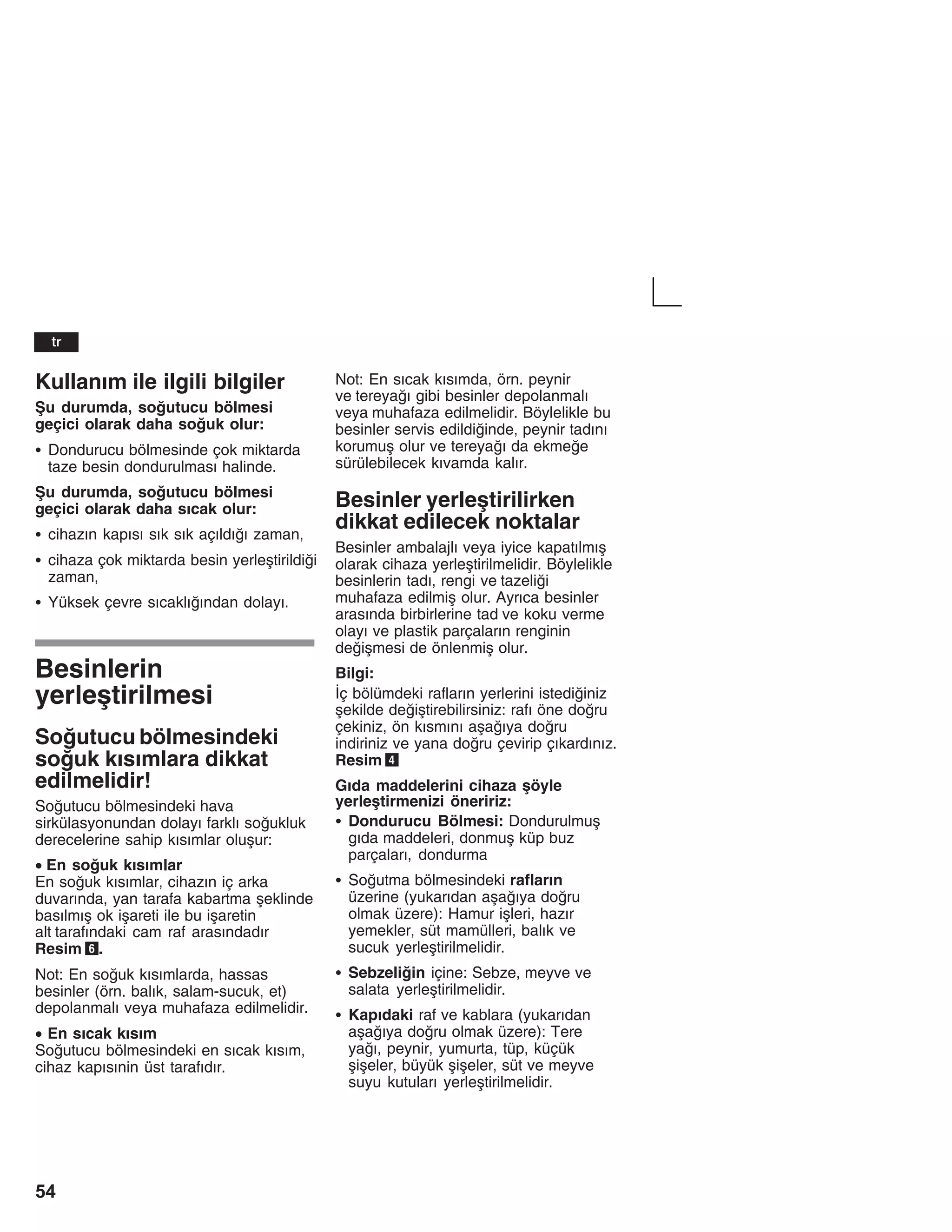 54
Kullanžm ile ilgili bilgiler
Åu durumda, soutucu bölmesi
geçici olarak daha souk olur:
S Dondurucu bölmesinde çok miktarda
taze besin dondurulmasž halinde.
Åu durumda, soutucu bölmesi
geçici olarak daha sžcak olur:
S cihazžn kapžsž sžk sžk açžldžž zaman,
S cihaza çok miktarda besin yerleåtirildii
zaman,
S Yüksek çevre sžcaklžžndan dolayž.
Besinlerin
yerleåtirilmesi
Soutucu bölmesindeki
souk kžsžmlara dikkat
edilmelidir!
Soutucu bölmesindeki hava
sirkülasyonundan dolayž farklž soukluk
derecelerine sahip kžsžmlar oluåur:
• En souk kžsžmlar
En souk kžsžmlar, cihazžn iç arka
duvaržnda, yan tarafa kabartma åeklinde
basžlmžå ok iåareti ile bu iåaretin
alt tarafžndaki cam raf arasžndadžr
Resim 6.
Not: En souk kžsžmlarda, hassas
besinler (örn. balžk, salam-sucuk, et)
depolanmalž veya muhafaza edilmelidir.
• En sžcak kžsžm
Soutucu bölmesindeki en sžcak kžsžm,
cihaz kapžsžnin üst tarafždžr.
Not: En sžcak kžsžmda, örn. peynir
ve tereyaž gibi besinler depolanmalž
veya muhafaza edilmelidir. Böylelikle bu
besinler servis edildiinde, peynir tadžnž
korumuå olur ve tereyaž da ekmee
sürülebilecek kžvamda kalžr.
Besinler yerleåtirilirken
dikkat edilecek noktalar
Besinler ambalajlž veya iyice kapatžlmžå
olarak cihaza yerleåtirilmelidir. Böylelikle
besinlerin tadž, rengi ve tazelii
muhafaza edilmiå olur. Ayržca besinler
arasžnda birbirlerine tad ve koku verme
olayž ve plastik parçalaržn renginin
deiåmesi de önlenmiå olur.
Bilgi:
Žç bölümdeki raflaržn yerlerini istediiniz
åekilde deiåtirebilirsiniz: rafž öne doru
çekiniz, ön kžsmžnž aåažya doru
indiriniz ve yana doru çevirip çžkardžnžz.
Resim 4
Gžda maddelerini cihaza åöyle
yerleåtirmenizi öneririz:
S Dondurucu Bölmesi: Dondurulmuå
gžda maddeleri, donmuå küp buz
parçalarž, dondurma
S Soutma bölmesindeki raflaržn
üzerine (yukarždan aåažya doru
olmak üzere): Hamur iåleri, hazžr
yemekler, süt mamülleri, balžk ve
sucuk yerleåtirilmelidir.
S Sebzeliin içine: Sebze, meyve ve
salata yerleåtirilmelidir.
S Kapždaki raf ve kablara (yukarždan
aåažya doru olmak üzere): Tere
yaž, peynir, yumurta, tüp, küçük
åiåeler, büyük åiåeler, süt ve meyve
suyu kutularž yerleåtirilmelidir.
tr
 