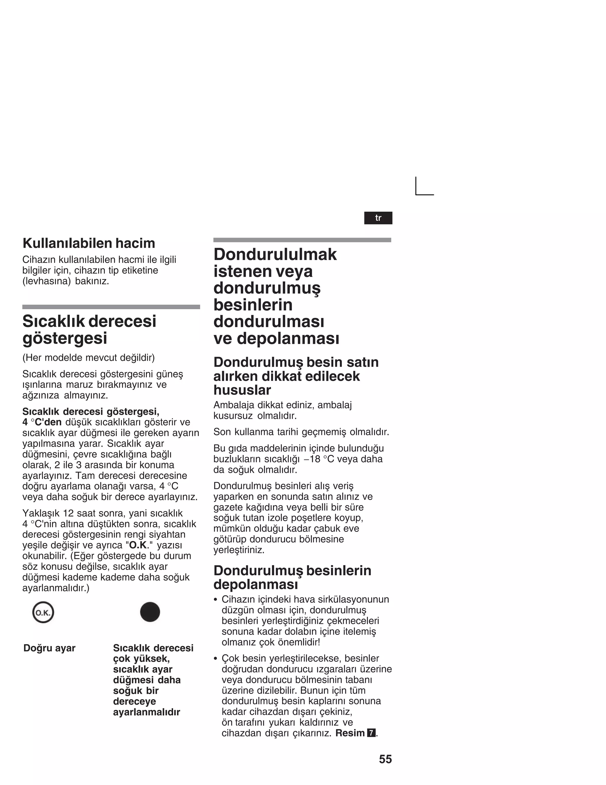 55
Kullanžlabilen hacim
Cihazžn kullanžlabilen hacmi ile ilgili
bilgiler için, cihazžn tip etiketine
(levhasžna) bakžnžz.
Sžcaklžk derecesi
göstergesi
(Her modelde mevcut deildir)
Sžcaklžk derecesi göstergesini güneå
žåžnlaržna maruz bžrakmayžnžz ve
azžnžza almayžnžz.
Sžcaklžk derecesi göstergesi,
4 °C'den düåük sžcaklžklarž gösterir ve
sžcaklžk ayar dümesi ile gereken ayaržn
yapžlmasžna yarar. Sžcaklžk ayar
dümesini, çevre sžcaklžžna balž
olarak, 2 ile 3 arasžnda bir konuma
ayarlayžnžz. Tam derecesi derecesine
doru ayarlama olanaž varsa, 4 °C
veya daha souk bir derece ayarlayžnžz.
Yaklaåžk 12 saat sonra, yani sžcaklžk
4 °C'nin altžna düåtükten sonra, sžcaklžk
derecesi göstergesinin rengi siyahtan
yeåile deiåir ve ayržca "O.K." yazžsž
okunabilir. (Eer göstergede bu durum
söz konusu deilse, sžcaklžk ayar
dümesi kademe kademe daha souk
ayarlanmalždžr.)
Doru ayar Sžcaklžk derecesi
çok yüksek,
sžcaklžk ayar
dümesi daha
souk bir
dereceye
ayarlanmalždžr
Dondurululmak
istenen veya
dondurulmuå
besinlerin
dondurulmasž
ve depolanmasž
Dondurulmuå besin satžn
alžrken dikkat edilecek
hususlar
Ambalaja dikkat ediniz, ambalaj
kusursuz olmalždžr.
Son kullanma tarihi geçmemiå olmalždžr.
Bu gžda maddelerinin içinde bulunduu
buzluklaržn sžcaklžž -18 °C veya daha
da souk olmalždžr.
Dondurulmuå besinleri alžå veriå
yaparken en sonunda satžn alžnžz ve
gazete každžna veya belli bir süre
souk tutan izole poåetlere koyup,
mümkün olduu kadar çabuk eve
götürüp dondurucu bölmesine
yerleåtiriniz.
Dondurulmuå besinlerin
depolanmasž
S Cihazžn içindeki hava sirkülasyonunun
düzgün olmasž için, dondurulmuå
besinleri yerleåtirdiiniz çekmeceleri
sonuna kadar dolabžn içine itelemiå
olmanžz çok önemlidir!
S Çok besin yerleåtirilecekse, besinler
dorudan dondurucu žzgaralarž üzerine
veya dondurucu bölmesinin tabanž
üzerine dizilebilir. Bunun için tüm
dondurulmuå besin kaplaržnž sonuna
kadar cihazdan džåarž çekiniz,
ön tarafžnž yukarž kaldžržnžz ve
cihazdan džåarž çžkaržnžz. Resim 7.
tr
 