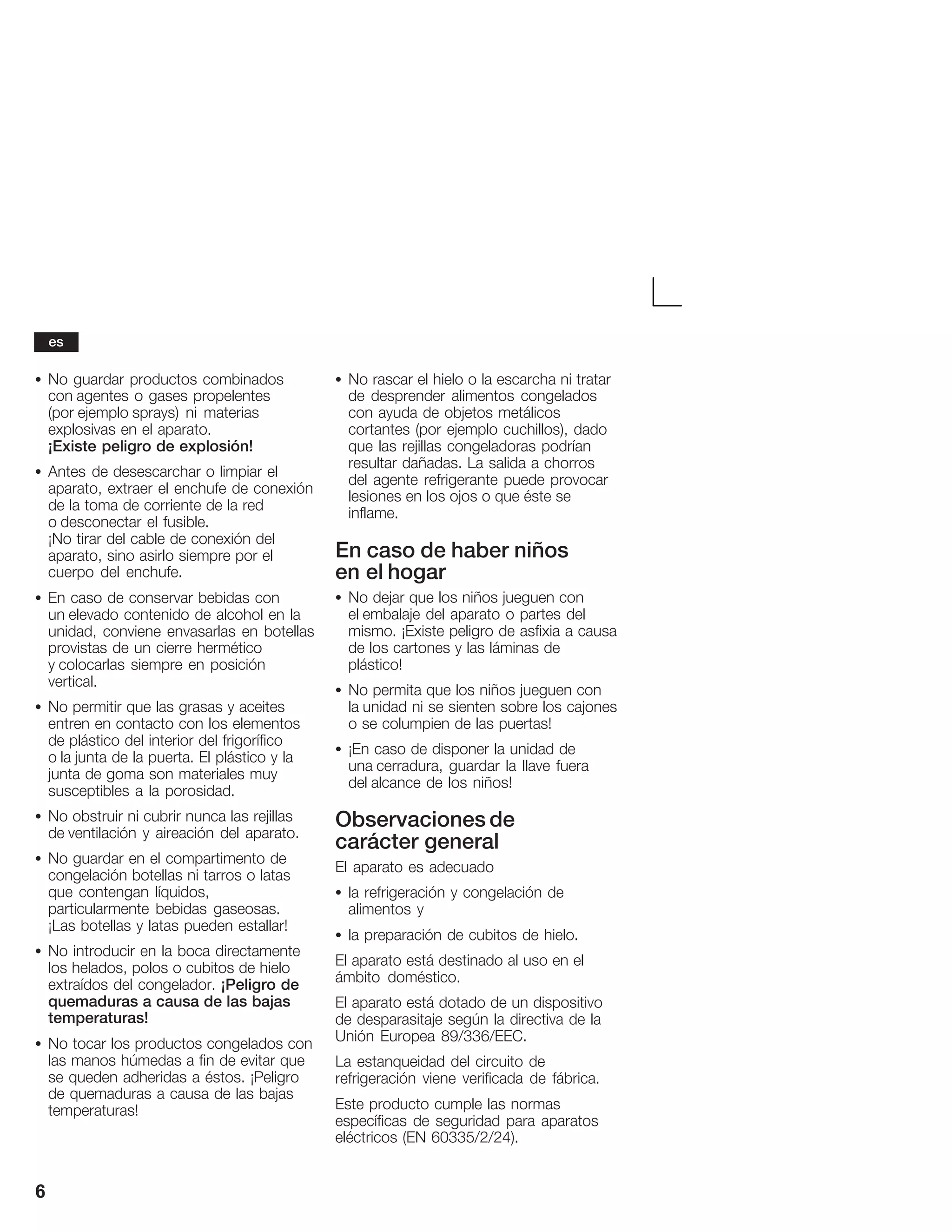 6
S No guardar productos combinados
con agentes o gases propelentes
(por ejemplo sprays) ni materias
explosivas en el aparato.
¡Existe peligro de explosión!
S Antes de desescarchar o limpiar el
aparato, extraer el enchufe de conexión
de la toma de corriente de la red
o desconectar el fusible.
¡No tirar del cable de conexión del
aparato, sino asirlo siempre por el
cuerpo del enchufe.
S En caso de conservar bebidas con
un elevado contenido de alcohol en la
unidad, conviene envasarlas en botellas
provistas de un cierre hermético
y colocarlas siempre en posición
vertical.
S No permitir que las grasas y aceites
entren en contacto con los elementos
de plástico del interior del frigorífico
o la junta de la puerta. El plástico y la
junta de goma son materiales muy
susceptibles a la porosidad.
S No obstruir ni cubrir nunca las rejillas
de ventilación y aireación del aparato.
S No guardar en el compartimento de
congelación botellas ni tarros o latas
que contengan líquidos,
particularmente bebidas gaseosas.
¡Las botellas y latas pueden estallar!
S No introducir en la boca directamente
los helados, polos o cubitos de hielo
extraídos del congelador. ¡Peligro de
quemaduras a causa de las bajas
temperaturas!
S No tocar los productos congelados con
las manos húmedas a fin de evitar que
se queden adheridas a éstos. ¡Peligro
de quemaduras a causa de las bajas
temperaturas!
S No rascar el hielo o la escarcha ni tratar
de desprender alimentos congelados
con ayuda de objetos metálicos
cortantes (por ejemplo cuchillos), dado
que las rejillas congeladoras podrían
resultar dañadas. La salida a chorros
del agente refrigerante puede provocar
lesiones en los ojos o que éste se
inflame.
En caso de haber niños
en el hogar
S No dejar que los niños jueguen con
el embalaje del aparato o partes del
mismo. ¡Existe peligro de asfixia a causa
de los cartones y las láminas de
plástico!
S No permita que los niños jueguen con
la unidad ni se sienten sobre los cajones
o se columpien de las puertas!
S ¡En caso de disponer la unidad de
una cerradura, guardar la llave fuera
del alcance de los niños!
Observaciones de
carácter general
El aparato es adecuado
S la refrigeración y congelación de
alimentos y
S la preparación de cubitos de hielo.
El aparato está destinado al uso en el
ámbito doméstico.
El aparato está dotado de un dispositivo
de desparasitaje según la directiva de la
Unión Europea 89/336/EEC.
La estanqueidad del circuito de
refrigeración viene verificada de fábrica.
Este producto cumple las normas
específicas de seguridad para aparatos
eléctricos (EN 60335/2/24).
es
 