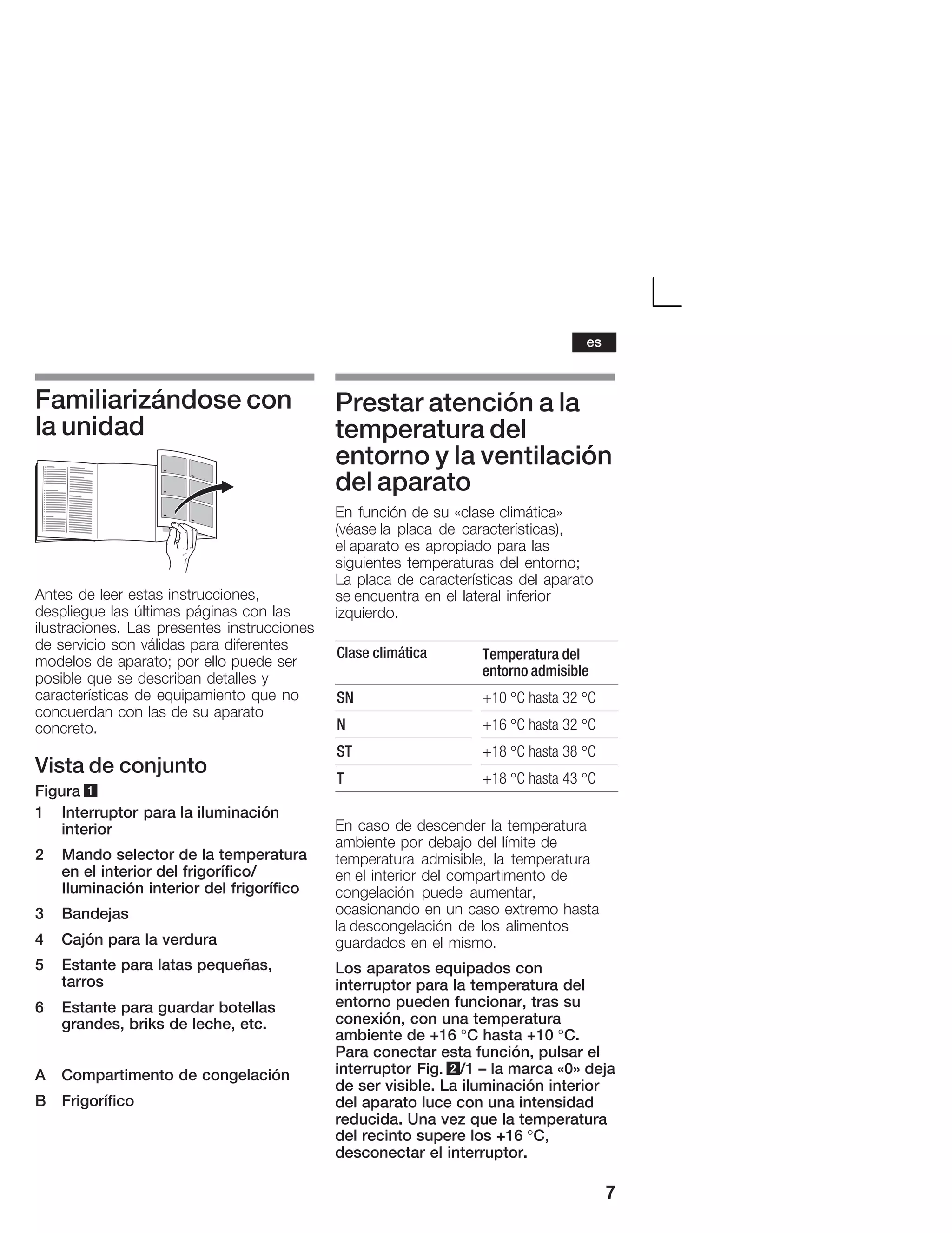 7
Familiarizándose con
la unidad
Antes de leer estas instrucciones,
despliegue las últimas páginas con las
ilustraciones. Las presentes instrucciones
de servicio son válidas para diferentes
modelos de aparato; por ello puede ser
posible que se describan detalles y
características de equipamiento que no
concuerdan con las de su aparato
concreto.
Vista de conjunto
Figura 1
1 Interruptor para la iluminación
interior
2 Mando selector de la temperatura
en el interior del frigorífico/
Iluminación interior del frigorífico
3 Bandejas
4 Cajón para la verdura
5 Estante para latas pequeñas,
tarros
6 Estante para guardar botellas
grandes, briks de leche, etc.
A Compartimento de congelación
B Frigorífico
Prestar atención a la
temperatura del
entorno y la ventilación
del aparato
En función de su «clase climática»
(véase la placa de características),
el aparato es apropiado para las
siguientes temperaturas del entorno;
La placa de características del aparato
se encuentra en el lateral inferior
izquierdo.
Clase climática Temperatura del
entorno admisible
SN +10 °C hasta 32 °C
N +16 °C hasta 32 °C
ST +18 °C hasta 38 °C
T +18 °C hasta 43 °C
En caso de descender la temperatura
ambiente por debajo del límite de
temperatura admisible, la temperatura
en el interior del compartimento de
congelación puede aumentar,
ocasionando en un caso extremo hasta
la descongelación de los alimentos
guardados en el mismo.
Los aparatos equipados con
interruptor para la temperatura del
entorno pueden funcionar, tras su
conexión, con una temperatura
ambiente de +16 °C hasta +10 °C.
Para conectar esta función, pulsar el
interruptor Fig. 2/1 ć la marca «0» deja
de ser visible. La iluminación interior
del aparato luce con una intensidad
reducida. Una vez que la temperatura
del recinto supere los +16 °C,
desconectar el interruptor.
es
 