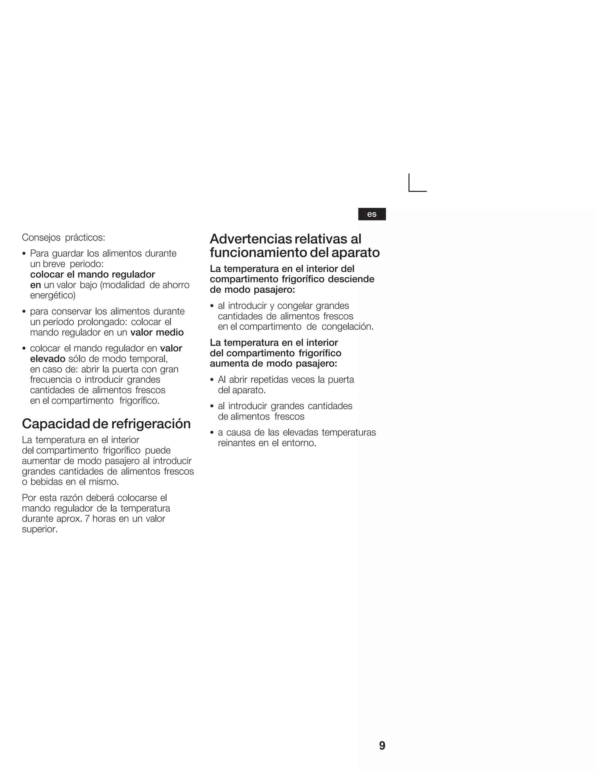 9
Consejos prácticos:
S Para guardar los alimentos durante
un breve periodo:
colocar el mando regulador
en un valor bajo (modalidad de ahorro
energético)
S para conservar los alimentos durante
un período prolongado: colocar el
mando regulador en un valor medio
S colocar el mando regulador en valor
elevado sólo de modo temporal,
en caso de: abrir la puerta con gran
frecuencia o introducir grandes
cantidades de alimentos frescos
en el compartimento frigorífico.
Capacidad de refrigeración
La temperatura en el interior
del compartimento frigorífico puede
aumentar de modo pasajero al introducir
grandes cantidades de alimentos frescos
o bebidas en el mismo.
Por esta razón deberá colocarse el
mando regulador de la temperatura
durante aprox. 7 horas en un valor
superior.
Advertencias relativas al
funcionamiento del aparato
La temperatura en el interior del
compartimento frigorífico desciende
de modo pasajero:
S al introducir y congelar grandes
cantidades de alimentos frescos
en el compartimento de congelación.
La temperatura en el interior
del compartimento frigorífico
aumenta de modo pasajero:
S Al abrir repetidas veces la puerta
del aparato.
S al introducir grandes cantidades
de alimentos frescos
S a causa de las elevadas temperaturas
reinantes en el entorno.
es
 