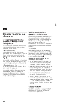 10
Colocar y ordenar los
alimentos
¡Ténganse presentes las
diferentes zonas de frío
del aparato!
En función de la circulación del aire en el
interior del frigorífico, se crean en éste
diferentes zonas de frío:
• Zonas de más frío
Las zonas más frías del frigorífico se
encuentran en el panel posterior y entre la
flecha lateral estampada y la balda de
vidrio que se encuentra debajo de ésta
Fig. 6.
Un consejo práctico: Guarde en las zonas
más frías los alimentos delicados, como
por ejemplo (pescado, embutido, carne)
• Zonas de menos frío
se encuentran en la parte superior de la
cara interior de la puerta.
Un consejo práctico:Guarde en la zona
menos fría el queso y la mantequilla,
por ejemplo. De esta manera el queso
conserva su aroma y la mantequilla se
puede untar en el pan.
Puntos a observar al
guardar los alimentos
Con objeto de conservar el aroma, color y
frescura de los alimentos se aconseja
envolver éstos bien o cubrirlos antes de
introducirlos en el frigorífico. Además se
evita que puedan producirse
transferencias de sabor de un alimento a
otro o decoloraciones de los materiales
plásticos.
Advertencia:
La posición y altura de las bandejas se
pueden modificar: Para ello, las bandejas
se desplazan hacia adelante, se inclinan
hacia abajo y se extraen inclinándolas por
uno de sus laterales. Fig. 4
Ejemplo de la disposición de los
accesorios en la unidad
S En el compartimento de congelación:
Conservar productos ultracongelados
y helados. Preparar cubitos de hielo.
S Colocar sobre las bandejas y baldas del
interior del frigorífico, de arriba hacia
abajo: Pan y bollería, platos cocinados,
productos lácteos, carne y embutido.
S En el cajón para la verdura: Verduras y
hortalizas, frutas y lechugas.
S En los soportes y estantes de la cara
interior de la puerta, desde arriba hacia
abajo: Mantequilla, queso, huevos, latas
y tubos, botellas pequeñas, botellas
grandes, leche, envases de zumos tipo
tetrabrik.
Capacidad útil
Los datos referentes a la capacidad útil
de su aparato figuran en la placa de
características del mismo.
es
 