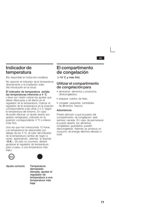 11
Indicador de
temperatura
(No disponible en todos los modelos)
No exponer el indicador de la temperatura
directamente a la irradiación solar.
¡No introducirlo en la boca!
El indicador de temperatura señala
las temperaturas inferiores a 4 °C
y tiene por misión indicar los ajustes que
deben efectuarse a tal efecto en el
regulador de la temperatura. Colocar el
regulador de la temperatura en la posición
correspondiente a las cifras 2 ó 3, según
la temperatura del entorno. En caso
de poder efectuar un ajuste exacto por
grados centígrados, colocarlo en la
posición correspondiente 4 °C o inferior
(más frío).
Una vez que han transcurrido 12 horas
y la temperatura ha descendido por
debajo de los 4 °C, el color del indicador
de la temperatura cambia de negro a
verde, apareciendo, además, la leyenda
«O.K.». (Si esto no ocurriera, deberá
ajustarse el regulador de temperatura,
paso a paso, a una temperatura más
baja.)
Ajuste correcto Temperatura
demasiado
elevada, ajustar el
regulador de
temperatura a una
temperatura más
baja
El compartimento
de congelación
(-18 °C y más frío)
Utilizar el compartimento
de congelaciónpara
S almacenar alimentos y productos
ultracongelados,
S preparar cubitos de hielo,
S congelar pequeñas cantidades
de alimentos frescos.
Advertencia:
Preste atención a que la puerta del
compartimento de congelación esté
siempre cerrada. En caso de permanecer
la puerta abierta, los alimentos
congelados guardados pueden
descongelarse. Además se produce un
consumo de energía eléctrica elevado e
inútil.
es
 