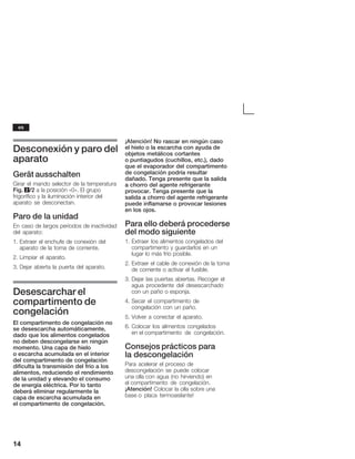 14
Desconexión y paro del
aparato
Gerät ausschalten
Girar el mando selector de la temperatura
Fig. 2/2 a la posición «0». El grupo
frigorífico y la iluminación interior del
aparato se desconectan.
Paro de la unidad
En caso de largos períodos de inactividad
del aparato:
1. Extraer el enchufe de conexión del
aparato de la toma de corriente.
2. Limpiar el aparato.
3. Dejar abierta la puerta del aparato.
Desescarchar el
compartimento de
congelación
El compartimento de congelación no
se desescarcha automáticamente,
dado que los alimentos congelados
noĂdeben descongelarse en ningún
momento. Una capa de hielo
oĂescarcha acumulada en el interior
del compartimento de congelación
dificulta la transmisión del frío a los
alimentos, reduciendo el rendimiento
de la unidad y elevando el consumo
de energía eléctrica. Por lo tanto
deberá eliminar regularmente la
capaĂde escarcha acumulada en
elĂcompartimento de congelación.
¡Atención! No rascar en ningún caso
elĂhielo o la escarcha con ayuda de
objetos metálicos cortantes
oĂpuntiagudos (cuchillos, etc.), dado
que el evaporador del compartimento
de congelación podría resultar
dañado. Tenga presente que la salida
a chorro del agente refrigerante
provocar. Tenga presente que la
salida a chorro del agente refrigerante
puede inflamarse o provocar lesiones
en los ojos.
Para ello deberá procederse
del modo siguiente
1. Extraer los alimentos congelados del
compartimento y guardarlos en un
lugar lo más frío posible.
2. Extraer el cable de conexión de la toma
de corriente o activar el fusible.
3. Dejar las puertas abiertas. Recoger el
agua procedente del desescarchado
con un paño o esponja.
4. Secar el compartimento de
congelación con un paño.
5. Volver a conectar el aparato.
6. Colocar los alimentos congelados
enĂelĂcompartimento de congelación.
Consejos prácticos para
laĂdescongelación
Para acelerar el proceso de
descongelación se puede colocar
unaĂollaĂcon agua (no hirviendo) en
elĂcompartimento de congelación.
¡Atención! Colocar la olla sobre una
baseĂo placa termoaislante!
es
 