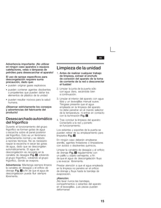 15
Advertencia importante: ¡No utilizar
enĂningún caso aparatos o equipos
calefactores, velas o lámparas de
petróleo para desescarchar el aparato!
El uso de sprays específicos para
descongelación requiere suma
precaución, dado que:
S pueden originar gases explosivos
S pueden contener agentes disolventes
oĂpropelentes que pueden dañar los
elementos de plástico de la unidad
S pueden resultar nocivos para la salud
humana.
¡Observar estrictamente los consejos
y advertencias del fabricante del
producto!
Desescarchadoautomático
del frigorífico
Durante el funcionamiento del grupo
frigorífico se forman gotas de agua
oĂescarcha sobre el panel posterior
delĂfrigorífico. Esto es un fenómeno
perfectamente normal y es debido
aĂrazones técnicas. No es necesario
raspar la escarcha ni secar las gotas
deĂagua, dado que se descongelan
automáticamente. El agua de
descongelación es recogida en la
canaleta de desagüe Fig. 3 volviendo
alĂgrupo frigorífico, volviendo al grupo
frigorífico, donde se evapora.
Advertencia: Mantenga siempre limpios
la canaleta de desagüe y el orificio de
drenaje Fig. 3 a fin de que el agua de
descongelación pueda fluir siempre
libremente.
Limpieza de la unidad
1. Antes de realizar cualquier trabajo
de limpieza, extraer el enchufe
de conexión del aparato de la toma
de corriente de la red o desconectar
el fusible!
2. Limpiar la junta de la puerta sólo
con agua clara, secándola bien
a continuación.
3. Limpiar el interior del aparato con agua
tibia y un lavavajillas manual suave.
Téngase presente que el agua
empleada en la limpieza del aparato
no debe penetrar en el mando selector
de la temperatura ni entrar en contacto
con la iluminación Fig. 2.
4. Tras concluir la limpieza del aparato:
Conectarlo a la red y ponerlo
en funcionamiento.
Los estantes y soportes de la puerta se
pueden retirar de su emplazamiento para
limpiarlos Fig. 5.
En ningún caso deberán emplearse
arenilla, agentes frotadores o limpiadores
con ácidos o disolventes químicos.
Limpiar la canaleta de desagüe y el orificio
de drenaje Fig. 3 regularmente con
un palillo u objeto semejante, a fin
de que el agua de descongelación fluya
y se evacúe libremente.
Prestar atención a que el agua empleada
en la limpieza no penetre en el orificio
de drenaje y fluya hasta la bandeja de
evaporación.
¡Atención:
¡No lavar nunca las bandejas,
compartimentos o estantes del aparato
en el lavavajillas. ¡Las piezas pueden
deformarse!
es
 