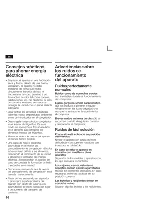 16
Consejos prácticos
para ahorrar energía
eléctrica
S Emplazar el aparato en una habitación
seca y fresca, dotada de una buena
ventilación. El aparato no debe
instalarse de forma que reciba
directamente los rayos del sol, ni
encontrarse tampoco próximo a un
focoĂactivo de calor tal como cocinas,
calefacciones, etc. No obstante, si esto
último fuera inevitable, se habrá de
proteger la unidad con un panel aislante
adecuado.
S Dejar enfriar los alimentos o bebidas
calientes hasta temperaturas ambientes
antes de introducirlos en el congelador.
S Descongelar los productos congelados
en el interior del frigorífico. De este
modo se aprovecha el frío acumulado
en el alimento para refrigerar los
alimentos frescos del frigorífico.
S Mantener abierta la puerta del aparato
el menos tiempo posible.
S Una capa de hielo o escarcha
acumulada en el interior del
compartimento de congelación dificulta
la transmisión del frío a los alimentos,
reduciendo el rendimiento de la unidad
y elevando el consumo de energía
eléctrica. ¡Desescarchar el aparato en
caso de constatar la formación de hielo
o escarcha en el mismo!
S Cerciorarse siempre de que la puerta
del compartimento de congelación está
cerrada correctamente.
S Pasar de vez en cuando un aspirador
oĂpincel por la parte posterior del
aparato con objeto de evitar que la
acumulación de polvo pueda dar lugar
aĂun aumento del consumo de
corriente.
Advertencias sobre
los ruidos de
funcionamiento
del aparato
Ruidosperfectamente
normales
Ruidos como de murmullos sordos
son inevitables durante el funcionamiento
del compresor.
Ligero gorgoteo sonido característico
que se produce al penetrar el líquido
refrigerante en los tubos delgados una
vez que ha entrado en funcionamiento
el compresor.
Breves ruidos en forma de clic sólo se
escuchan cuando el regulador conecta
y desconecta el compresor.
Ruidos de fácil solución
El aparato está colocado en posición
desnivelada
Nivelar el aparato con ayuda del nivel
de burbuja y los soportes roscados que
incorpora, o calzándolo.
En caso de estar el aparato en
contacto con muebles u otros
aparatos
Separarlo de los muebles o aparatos con
los que estuviera en contacto.
Los cajones, cestos, estantes o
soportes oscilan o están agarrotados
Revisar los elementos afectados. En caso
necesario, volverlos a colocar en su
posición correcta.
Las botellas o recipientes entran en
contacto mutuo
Separar algo las botellas y los recipientes.
es
 