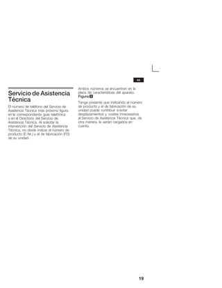 19
Servicio de Asistencia
Técnica
El número de teléfono del Servicio de
Asistencia Técnica más próximo figura
en la correspondiente guía telefónica
o en el Directorio del Servicio de
Asistencia Técnica. Al solicitar la
intervención del Servicio de Asistencia
Técnica, no olvide indicar el número de
producto (EĆNr.) y el de fabricación (FD)
de su unidad.
Ambos números se encuentran en la
placa de características del aparato.
Figura 8
Tenga presente que indicando el número
de producto y el de fabricación de su
unidad puede contribuir a evitar
desplazamientos y costes innecesarios
al Servicio de Asistencia Técnica que, de
otra manera, le serían cargados en
cuenta.
es
 