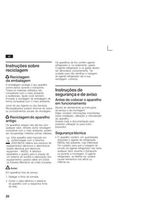 20
Instruções sobre
reciclagem
x Reciclagem
da embalagem
A embalagem protege o seu aparelho
contra danos durante o transporte.
Todos os materiais utilizados são
compatíveis com o meio ambiente
e reutilizáveis. Ajude você também:
Proceda à reciclagem da embalagem de
forma compatível com o meio ambiente.
Junto do seu Agente ou dos Serviços
Municipalizados poderá informarĆse sobre
os procedimentos actuais de reciclagem.
x Reciclagem do aparelho
antigo
Os aparelhos antigos não são lixo sem
qualquer valor. Através duma reciclagem
compatível com o meio ambiente, podem
ser recuperadas matérias primas valiosas.
Este aparelho está marcado em
conformidade com a Directiva
2002/96/CE relativa aos resíduos de
equipamentos eléctricos e electrónicos
(waste electrical and electronic
equipment Ć WEEE). A directiva
estabelece o quadro para a criação de
um sistema de recolha e valorização dos
equipamentos usados válido em todos
os Estados Membros da União Europeia.
! Aviso
Em aparelhos fora de serviço
1. Desligar a ficha da tomada.
2. Cortar o cabo eléctrico e afastáĆlo
do aparelho com a respectiva ficha
de rede.
Os aparelhos de frio contêm agente
refrigerador e, no isolamento, gases.
O agente refrigerador e os gases devem
ser eliminados correctamente. Ter
cuidado para não danificar a tubagem
do agente refrigerador até à sua
reciclagem correcta.
Instruções de
segurança e de aviso
Antes de colocar o aparelho
em funcionamento
Deverá ler atentamente as instruções
de serviço e de montagem!
Delas constam informações importantes
sobre instalação, utilização e manutenção
do aparelho.
Guarde toda a documentação para
posterior utilização ou para outro
possuidor.
Segurança técnica
S O aparelho contém, em quantidades
reduzidas o agente de refrigeração
R600a não poluente, mas inflamável.
Ter cuidado, para que a tubagem do
circuito do agente refrigerador não sofra
qualquer dano durante o transporte
ou durante a montagem. O agente
refrigerador, ao libertarĆse, poderá
causar ferimentos nos olhos ou
inflamarĆse.
pt
 