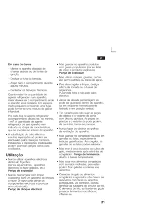 21
Em caso de danos
- Manter o aparelho afastado de
chamas abertas ou de fontes de
ignição,
- Desligar a ficha da tomada,
- Arejar bem o compartimento durante
alguns minutos,
- Contactar os Serviços Técnicos.
Quanto maior for a quantidade de
agente refrigerador num aparelho,
maior deverá ser o compartimento onde
o aparelho está instalado. Em espaços
muito pequenos e havendo uma fuga,
pode formarĆse uma mistura de gás/ar
inflamável.
Por cada 8 g de agente refrigerador
o compartimento deverá ter, no mínimo,
1 m3. A quantidade de agente
refrigerador do seu aparelho vem
indicada na chapa de características,
que se encontra no interior do aparelho.
S A substituição do cabo eléctrico
e outras reparações só podem ser
efectuadas pelos Serviços Técnicos.
Instalações e reparações inadequadas
podem acarretar perigos vários para
o utilizador.
Utilização
S Nunca utilizar aparelhos eléctricos
dentro do frigorífico
(por ex. aquecedores, aparelhos
eléctricos de fazer gelados, etc.)
Perigo de explosão!
S Nunca descongelar nem limpar
o aparelho com um aparelho de limpeza
a vapor! O vapor pode atingir os
componentes eléctricos e provocar
um curtoĆcircuito.
Perigo de choque eléctrico!
S Não guardar no aparelho produtos
com gases propulsores (por ex. latas
de spray) e produtos explosivos
Perigo de explosão!
S Não utilizar rodapés, gavetas, portas,
etc. como estribos ou zonas de apoio.
S Para descongelar e limpar, desligar
a ficha da tomada ou o fusível de
segurança.
Puxar pela ficha e não pelo cabo
eléctrico.
S Álcool de elevada percentagem só
pode ser guardado dentro do aparelho,
se em recipiente hermeticamente
fechado e em posição vertical.
S Ter cuidado para não sujar as peças
de plástico e o vedante da porta
com óleo ou gordura. As peças de
plástico e o vedante da porta podem,
de contrário, tornarĆse porosos.
S Nunca tapar ou obstruir as grelhas
de ventilação do aparelho.
S Não guardar no congelador líquidos em
garrafas ou latas, especialmente
bebidas gaseificadas. Ao congelar, as
garrafas ou as latas podem rebentar.
S Não levar à boca bocados ou cubos de
gelo, imediatamente após retiráĆlos do
congelador. Perigo de ferimentos
devido a baixas temperaturas.
S Não tocar nos alimentos congelados
com as mãos molhadas, pois estas
podem ficar geladas e coladas aos
alimentos.
S Camadas de gelo ou alimentos
congelados e agarrados não devem ser
removidos com facas ou objectos
pontiagudos. De contrário, poderá
danificar as tubagens do circuito de frio.
O elemento de frio, ao libertarĆse, pode
provocar ferimentos nos olhos ou
inflamarĆse.
pt
 