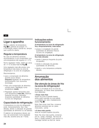 24
Ligar o aparelho
Rodar o selector de temperatura
Fig. 2/2, partindo da posição «0».
A iluminação interior acendeĆse, sempre
que a porta for aberta.
Regular a temperatura
No caso de alimentos sensíveis,
recomendamos a sua conservação com
uma temperatura não superior a + 4 ºC.
Numa regulação média, obtémĆse cerca
de + 4 ºC na área mais fria Fig. 6.
Uma regulação mais alta produz uma
temperatura mais baixa na zona de
refrigeração e na zona de congelação.
Recomendamos:
S para a conservação de alimentos
durante pouco tempo:
Pequena regulação da temperatura
(funcionamento com economia
de energia)
S Para uma conservação de alimentos
a longo prazo: Regulação numa
temperatura média
S Regulação apenas temporária para
uma temperatura mais alta: Abertura
frequente da porta, colocação
de grande quantidade de alimentos
na zona de refrigeração.
Capacidadede refrigeração
A temperatura na zona de refrigeração
pode, temporariamente, ficar mais
elevada, devido à colocação de grandes
quantidades de alimentos ou de bebidas.
O selector de temperatura deverá, por
isso, ser posicionado numa regulação
mais alta, durante cerca de 7 horas.
Indicações sobre
funcionamento
A temperatura na zona de refrigeração
fica, temporariamente, mais baixa:
S graças à congelação de grande
quantidade de alimentos frescos
na zona de congelação.
A temperatura na zona de refrigeração
fica mais elevada:
S devido à abertura frequente da porta
do aparelho,
S devido à colocação de grandes
quantidades de alimentos,
S devido a uma temperatura ambiente
elevada.
Arrumação
dos alimentos
Dar atenção às áreas de frio
na zona de refrigeração!
Devido à circulação de ar na zona de
refrigeração, as várias áreas apresentam
frios diferentes:
• Áreas mais frias
situamĆse junto à parede traseira,
entre a seta marcada na zona lateral
e a prateleira de vidro imediatamente
abaixo Fig. 6.
Nota: Nas zonas mais frias, conservar
alimentos sensíveis (por ex. peixe,
charcutaria, carne).
• A área mais quente
situaĆse na parte superior da porta.
Nota: Na zona mais quente, conservar,
por ex., queijo, manteiga. Na hora de
servir, o queijo mantém o seu aroma e a
manteiga mantémĆse fácil de barrar.
pt
 