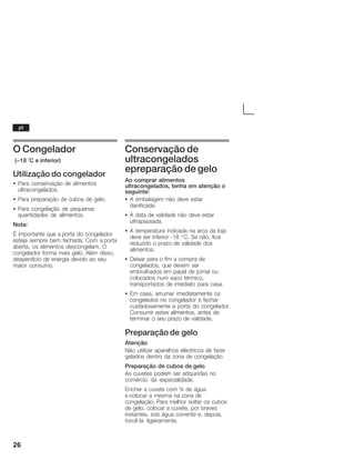 26
O Congelador
(-18 °C e inferior)
Utilização do congelador
S Para conservação de alimentos
ultracongelados.
S Para preparação de cubos de gelo.
S Para congelação de pequenas
quantidades de alimentos.
Nota:
É importante que a porta do congelador
esteja sempre bem fechada. Com a porta
aberta, os alimentos descongelam. O
congelador forma mais gelo. Além disso,
desperdício de energia devido ao seu
maior consumo.
Conservação de
ultracongelados
epreparação de gelo
Ao comprar alimentos
ultracongelados, tenha em atenção o
seguinte:
S A embalagem não deve estar
danificada.
S A data de validade não deve estar
ultrapassada.
S A temperatura indicada na arca da loja
deve ser inferior Ć18 _C. Se não, fica
reduzido o prazo de validade dos
alimentos.
S Deixar para o fim a compra de
congelados, que devem ser
embrulhados em papel de jornal ou
colocados num saco térmico,
transportados de imediato para casa.
S Em casa, arrumar imediatamente os
congelados no congelador e fechar
cuidadosamente a porta do congelador.
Consumir estes alimentos, antes de
terminar o seu prazo de validade.
Preparação de gelo
Atenção
Não utilizar aparelhos eléctricos de fazer
gelados dentro da zona de congelação.
Preparação de cubos de gelo
As cuvetes podem ser adquiridas no
comércio da especialidade.
Encher a cuvete com ¾ de água
e colocar a mesma na zona de
congelação. Para melhor soltar os cubos
de gelo, colocar a cuvete, por breves
instantes, sob água corrente e, depois,
torcêĆla ligeiramente.
pt
 