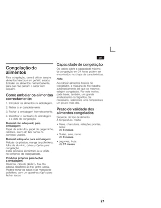 27
Congelação de
alimentos
Para congelação, deverá utilizar sempre
alimentos frescos e em perfeito estado.
Embalar os alimentos hermeticamente,
para que não percam o sabor nem
sequem.
Como embalar os alimentos
correctamente:
1. Introduzir os alimentos na embalagem.
2. Retirar o ar completamente.
3. Fechar a embalagem hermeticamente.
4. Identificar o conteúdo da embalagem
eĂa data de congelação.
Material não adequado para
embalagem:
Papel de embrulho, papel de pergaminho,
celofane, sacos do lixo, sacos de
compras usados.
Material adequado para embalagem:
Película de plástico, manga de polietileno,
folha de alumínio, caixas próprias para
congelação.
Estes produtos encontramĆse à venda
noĂcomércio da especialidade.
Produtos próprios para fechar
aĂembalagem:
Elásticos, clips de plástico, fios, fita
adesiva resistente ao frio, entre outros.
Poderá fechar os sacos e as mangas de
polietileno com um aparelho próprio para
fechar sacos.
Capacidade de congelação
Os dados sobre a capacidade máxima
de congelação em 24 horas podem ser
encontrados na chapa de características.
Nota
Ao colocar alimentos frescos no
congelador, a máquina de frio trabalha
automaticamente até que os mesmos
estejam congelados. Por este motivo,
pode haver, também, um grande
arrefecimento no frigorífico. Se
necessário, seleccione uma temperatura
um pouco mais alta.
Prazo de validade dos
alimentoscongelados
Depende do tipo de alimento.
ÀĂtemperatura média:
S Peixe, charcutaria, refeições prontas,
bolos:
até 6 meses
S Queijo, aves, carne:
até 8 meses
S Legumes, fruta:
até 12 meses
pt
 