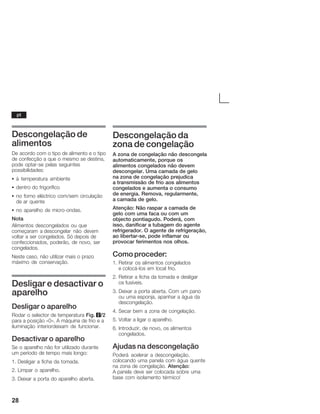 28
Descongelação de
alimentos
De acordo com o tipo de alimento e o tipo
de confecção a que o mesmo se destina,
pode optarĆse pelas seguintes
possibilidades:
S à temperatura ambiente
S dentro do frigorífico
S no forno eléctrico com/sem circulação
de ar quente
S no aparelho de microĆondas.
Nota
Alimentos descongelados ou que
começaram a descongelar não devem
voltar a ser congelados. Só depois de
confeccionados, poderão, de novo, ser
congelados.
Neste caso, não utilizar mais o prazo
máximo de conservação.
Desligar e desactivar o
aparelho
Desligar o aparelho
Rodar o selector de temperatura Fig. 2/2
para a posição «0». A máquina de frio e a
iluminação interiordeixam de funcionar.
Desactivar o aparelho
Se o aparelho não for utilizado durante
um período de tempo mais longo:
1. Desligar a ficha da tomada.
2. Limpar o aparelho.
3. Deixar a porta do aparelho aberta.
Descongelação da
zona de congelação
A zona de congelação não descongela
automaticamente, porque os
alimentos congelados não devem
descongelar. Uma camada de gelo
naĂzona de congelação prejudica
aĂtransmissão de frio aos alimentos
congelados e aumenta o consumo
deĂenergia. Remova, regularmente,
aĂcamada de gelo.
Atenção: Não raspar a camada de
gelo com uma faca ou com um
objecto pontiagudo. Poderá, com
isso, danificar a tubagem do agente
refrigerador. O agente de refrigeração,
ao libertarĆse, pode inflamar ou
provocar ferimentos nos olhos.
Como proceder:
1. Retirar os alimentos congelados
eĂcolocáĆlos em local frio.
2. Retirar a ficha da tomada e desligar
osĂfusíveis.
3. Deixar a porta aberta. Com um pano
ou uma esponja, apanhar a água da
descongelação.
4. Secar bem a zona de congelação.
5. Voltar a ligar o aparelho.
6. Introduzir, de novo, os alimentos
congelados.
Ajudas na descongelação
Poderá acelerar a descongelação,
colocando uma panela com água quente
na zona de congelação. Atenção:
AĂpanela deve ser colocada sobre uma
base com isolamento térmico!
pt
 