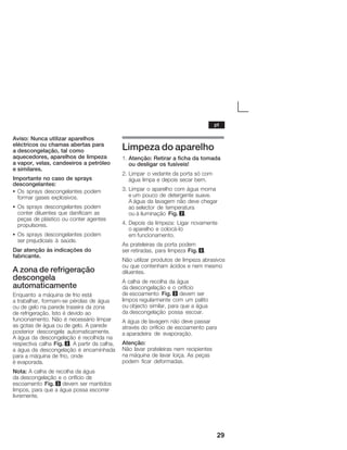 29
Aviso: Nunca utilizar aparelhos
eléctricos ou chamas abertas para
a descongelação, tal como
aquecedores, aparelhos de limpeza
aĂvapor, velas, candeeiros a petróleo
eĂsimilares.
Importante no caso de sprays
descongelantes:
S Os sprays descongelantes podem
formar gases explosivos.
S Os sprays descongelantes podem
conter diluentes que danificam as
peças de plástico ou conter agentes
propulsores.
S Os sprays descongelantes podem
serĂprejudiciais à saúde.
Dar atenção às indicações do
fabricante.
A zona de refrigeração
descongela
automaticamente
Enquanto a máquina de frio está
aĂtrabalhar, formamĆse pérolas de água
ou de gelo na parede traseira da zona
deĂrefrigeração. Isto é devido ao
funcionamento. Não é necessário limpar
as gotas de água ou de gelo. A parede
posterior descongela automaticamente.
AĂágua da descongelação é recolhida na
respectiva calha Fig. 3. A partir da calha,
a água da descongelação é encaminhada
para a máquina de frio, onde
éĂevaporada.
Nota: A calha de recolha da água
daĂdescongelação e o orifício de
escoamento Fig. 3 devem ser mantidos
limpos, para que a água possa escorrer
livremente.
Limpeza do aparelho
1. Atenção: Retirar a ficha da tomada
ou desligar os fusíveis!
2. Limpar o vedante da porta só com
água limpa e depois secar bem.
3. Limpar o aparelho com água morna
e um pouco de detergente suave.
A água da lavagem não deve chegar
ao selector de temperatura
ou à iluminação Fig. 2.
4. Depois da limpeza: Ligar novamente
o aparelho e colocáĆlo
em funcionamento.
As prateleiras da porta podem
ser retiradas, para limpeza Fig. 5.
Não utilizar produtos de limpeza abrasivos
ou que contenham ácidos e nem mesmo
diluentes.
A calha de recolha da água
da descongelação e o orifício
de escoamento Fig. 3 devem ser
limpos regularmente com um palito
ou objecto similar, para que a água
da descongelação possa escoar.
A água de lavagem não deve passar
através do orifício de escoamento para
a aparadeira de evaporação.
Atenção:
Não lavar prateleiras nem recipientes
na máquina de lavar loiça. As peças
podem ficar deformadas.
pt
 