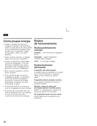 30
Como poupar energia
S Instalar o aparelho em local seco
e arejado! O aparelho não deve estar
sujeito à acção directa dos raios solares
ou na proximidade de qualquer fonte
de calor (por ex. aquecedor, fogão).
Se necessário, utilizar uma placa
isoladora.
S Deixar arrefecer alimentos e bebidas,
antes de os arrumar no aparelho!
S Colocar os alimentos a descongelar
na zona de refrigeração. O frio dos
alimentos congelados será, assim,
aproveitado para a refrigeração dos
alimentos na zona de refrigeração.
S Abrir a porta do aparelho o mínimo
tempo possível!
S Uma camada de gelo na zona de
congelação prejudica a transmissão
de frio aos alimentos congelados
e aumenta o consumo de energia.
Descongelar o aparelho, em caso
de formação de gelo!
S É importante verificar, se a porta da
zona de congelação fica bem fechada.
S A parte de trás do aparelho deve ser
limpa simplesmente com um aspirador
ou com um pincel, para evitar
o aumento do consumo de energia.
Ruídos
de funcionamento
Ruídosperfeitamente
normais
Zumbido - Funcionamento do agregado
de frio.
Gorgolejar - Agente refrigerador
a circular pelas tubagens.
«Clic» - O motor liga e desliga.
Ruídos facilmente
elimináveis
O aparelho não está nivelado
O aparelho deve ser alinhado com a ajuda
de um nível de bolha de ar. Para isso,
utilizar os pés roscados ou colocar
calços.
O aparelho está em posição correcta
Favor afastar o aparelho de móveis ou
aparelhos laterais.
Gavetas, cestos ou placas de
arrumação abanam ou estão presos
Verificar e, eventualmente, recolocar as
peças que podem ser removidas.
Os recipientes tocam uns nos outros
Afastar ligeiramente as garrafas ou os
recipientes.
pt
 