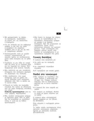 35
S Ìç ÷ñçóéìïðïéåßôå ôéò âÜóåéò,
ôéò óõñôáñùôÝò ðñïåêôÜóåéò,
ôéò ðüñôåò êôë. ùò óêáëïðÜôéá
Þ óôçñßãìáôá.
S Ãéá ôçí áðüøõîç êáé ôïí êáèáñéóìü
ôñáâÜôå ôï öéò áðü ôçí ðñßæá
Þ êáôåâÜæåôå ôçí áóöÜëåéá.
ÔñáâÞîôå áðü ôï öéò êáé ü÷é áðü
ôï ôñïöïäïôéêü êáëþäéï.
S Ïéíïðíåõìáôþäç ðïôÜ ìå ìåãÜëï
ðïóïóôü ðåñéåêôéêüôçôáò óå
áëêïüëç ðñÝðåé íá áðïèçêåýïíôáé
ìüíïí êáëÜ êëåéóìÝíá êáé óå üñèéá
èÝóç.
S ÐñïóÝ÷åôå íá ìçí Ýëèåé óå åðáöÞ
ëÜäé êáé ëßðïò ìå ôá ðëáóôéêÜ ìÝñç
êáé ôçí ôóéìïý÷á ôçò ðüñôáò, äéüôé
äéáöïñåôéêÜ áõôÜ ãßíïíôáé ðïñþäç.
S Ìçí êáëýðôåôå êáé ìçí ôïðïèåôåßôå
áíôéêåßìåíá óôá áíïßãìáôá áåñéóìïý
êáé åîáåñéóìïý ôçò óõóêåõÞò.
S Ìçí áðïèçêåýåôå óôïí ÷þñï
êáôÜøõîçò õãñÜ óå öéÜëåò êáé
êïõôéÜ (éäéáßôåñá ðïôÜ ðåñéÝ÷ïíôá
áíèñáêéêü ïîý), äéüôé ïé öéÜëåò êáé
ôá êïõôéÜ óðÜíå.
S ÐáãùôÜ óå îõëÜêé êáé ðáãïêýâïé
(ðáãÜêéá) äåí ðñÝðåé íá ïäçãïýíôáé
áðü ôïí ÷þñï êáôÜøõîçò áðåõèåßáò
óôï óôüìá.
Êßíäõíïò êñõïðáãçìÜôùí áðü ôéò
ðïëý ÷áìçëÝò èåñìïêñáóßåò!
S Ìçí áããßæåôå êáôåøõãìÝíá ôñüöéìá
ìå âñåãìÝíá ÷Ýñéá, äéüôé ôá ÷Ýñéá
óáò èá ìðïñïýóáí íá ĘêïëëÞóïõí
åðÜíù ó' áõôÜ êáé íá ðÜèåôå
êñõïðáãÞìáôá!
S Ìçí îýóåôå ôï óôñþìá ôçò ðÜ÷íçò
ïýôå íá íá ðñïóðáèÞóåôå íá
îåêïëëÞóåôå êáôåøõãìÝíá ôñüöéìá
ìå ìá÷áßñé Þ ìå áé÷ìçñü
áíôéêåßìåíï, äéüôé èá ìðïñïýóáôå íá
ðñïêáëÝóåôå æçìéÝò óôïõò
óùëçíùôïýò áãùãïýò ôïõ øõêôéêïý
ñåõóôïý. Ôõ÷üí ðéôóéëßóìáôá áðü
äéáññÝïí øõêôéêü ñåõóôü åßíáé
äõíáôüí íá áõôáíáöëå÷ôïýí Þ íá
ðñïêáëÝóïõí ôñáýìáôá óôá ìÜôéá.
ÃåíéêÝò äéáôÜîåéò
Ç óõóêåõÞ åßíáé êáôÜëëçëç ãéá
S ôçí øýîç êáé ôçí êáôÜøõîç
ôñïößìùí,
S ôçí ðáñáóêåõÞ ðáãïêýâùí
(ðáãÜêéá).
ÁõôÞ ðñïïñßæåôáé ãéá ïéêéáêÞ ÷ñÞóç.
ÐáéäéÜ óôï íïéêïêõñéü
S Ìçí áöÞóåôå íá ðåñéÝëèïõí óôá
÷Ýñéá ðáéäéþí ç óõóêåõáóßá êáé
ôá ìÝñç ôçò. ÕðÜñ÷åé êßíäõíïò
áóöõîßáò áðü ôá áíáäéðëïýìåíá
÷áñôüíéá êáé ôá ëåðôÜ ðëáóôéêÜ
öýëëá.
S Ç óõóêåõÞ äåí åßíáé ðáé÷íßäé ãéá
ðáéäéÜ!
S Óå óõóêåõÞ ìå êëåéäáñéÜ: ÖõëÜôå
ôï êëåéäß óå ìÝñïò áðñüóéôï ãéá
ôá ðáéäéÜ!
Ç óõóêåõÞ öÝñåé áíôéðáñáóéôéêÞ
äéÜôáîç óýìöùíá ìå ôçí Ïäçãßá
ÅÅ 89/336/EEC.
Åßíáé åëåãìÝíç ç êõêëïöïñßá ìÝóùí
øýîçò.
Ôï ðáñüí ðñïúüí áíôéðïêñßíåôáé óôïõò
ó÷åôéêïýò êáíïíéóìïýò áóöáëåßáò
ó÷åôéêÜ ìå çëåêôñéêÝò óõóêåõÝò
(EN 60335/2/24).
el
 