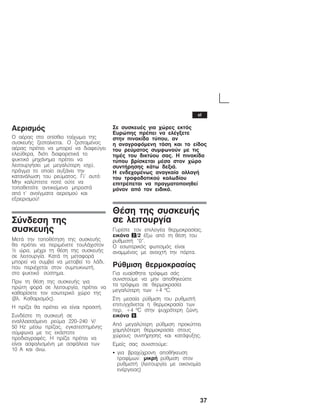 37
Áåñéóìüò
Ï áÝñáò óôï ïðßóèéï ôïß÷ùìá ôçò
óõóêåõÞò æåóôáßíåôáé. Ï æåóôáìÝíïò
áÝñáò ðñÝðåé íá ìðïñåß íá äéáöåýãåé
åëåýèåñá, äéüôé äéáöïñåôéêÜ ôï
øõêôéêü ìç÷Üíçìá ðñÝðåé íá
ëåéôïõñãÞóåé ìå ìåãáëýôåñç éó÷ý,
ðñÜãìá ôï ïðïßï áõîÜíåé ôçí
êáôáíÜëùóç ôïõ ñåýìáôïò. Ãé' áõôü:
Ìçí êáëýðôåôå ðïôÝ ïýôå íá
ôïðïèåôåßôå áíôéêåßìåíá ìðñïóôÜ
áðü ô' áíïßãìáôá áåñéóìïý êáé
åîáåñéóìïý!
Óýíäåóç ôçò
óõóêåõÞò
ÌåôÜ ôçí ôïðïèÝôçóç ôçò óõóêåõÞò
èá ðñÝðåé íá ðåñéìÝíåôå ôïõëÜ÷éóôïí
½ þñá, ìÝ÷ñé ôç èÝóç ôçò óõóêåõÞò
óå ëåéôïõñãßá. ÊáôÜ ôç ìåôáöïñÜ
ìðïñåß íá óõìâåß íá ìåôáâåß ôï ëÜäé,
ðïõ ðåñéÝ÷åôáé óôïí óõìðõêíùôÞ,
óôï øõêôéêü óýóôçìá.
Ðñéí ôç èÝóç ôçò óõóêåõÞò ãéá
ðñþôç öïñÜ óå ëåéôïõñãßá, ðñÝðåé íá
êáèáñßóåôå ôïí åóùôåñéêü ÷þñï ôçò
(âë. Êáèáñéóìüò).
Ç ðñßæá èá ðñÝðåé íá åßíáé ðñïóéôÞ.
ÓõíäÝóôå ôç óõóêåõÞ óå
åíáëëáóóüìåíï ñåýìá 220-240 V/
50 Hz ìÝóù ðñßæáò, åãêáôåóôçìÝíçò
óýìöùíá ìå ôéò åêÜóôïôå
ðñïäéáãñáöÝò. Ç ðñßæá ðñÝðåé íá
åßíáé áóöáëéóìÝíç ìå áóöÜëåéá ôùí
10 A êáé Üíù.
Óå óõóêåõÝò ãéá ÷þñåò åêôüò
Åõñþðçò ðñÝðåé íá åëÝãîåôå
óôçí ðéíáêßäá ôýðïõ, áí
ç áíáãñáöüìåíç ôÜóç êáé ôï åßäïò
ôïõ ñåýìáôïò óõìöùíïýí ìå ôéò
ôéìÝò ôïõ äéêôýïõ óáò. Ç ðéíáêßäá
ôýðïõ âñßóêåôáé ìÝóá óôïí ÷þñï
óõíôÞñçóçò êÜôù äåîéÜ.
Ç åíäå÷ïìÝíùò áíáãêáßá áëëáãÞ
ôïõ ôñïöïäïôéêïý êáëùäßïõ
åðéôñÝðåôáé íá ðñáãìáôïðïéçèåß
ìüíïí áðü ôïí åéäéêü.
ÈÝóç ôçò óõóêåõÞò
óå ëåéôïõñãßá
Ãõñßóôå ôïí åðéëïãÝá èåñìïêñáóßáò,
åéêüíá 2/2 Ýîù áðü ôç èÝóç ôïõ
ñõèìéóôÞ "0".
Ï åóùôåñéêüò öùôéóìüò åßíáé
áíáììÝíïò ìå áíïé÷ôÞ ôçí ðüñôá.
Ñýèìéóç èåñìïêñáóßáò
Ãéá åõáßóèçôá ôñüöéìá óÜò
óõíéóôïýìå íá ìçí áðïèçêåýåôå
ôá ôñüöéìá óå èåñìïêñáóßá
ìåãáëýôåñç ôùí +4 ºC.
Óôç ìåóáßá ñýèìéóç ôïõ ñõèìéóôÞ
åðéôõã÷Üíåôáé ç èåñìïêñáóßá ôùí
ðåñ. +4 ºC óôçí øõ÷ñüôåñç æþíç,
åéêüíá 6.
Áðü ìåãáëýôåñç ñýèìéóç ðñïêýðôåé
÷áìçëüôåñç èåñìïêñáóßá óôïõò
÷þñïõò óõíôÞñçóçò êáé êáôÜøõîçò.
Åìåßò óáò óõíéóôïýìå:
S ãéá âñá÷ý÷ñïíç áðïèÞêåõóç
ôñïößìùí: ìéêñÞ ñýèìéóç óôïí
ñõèìéóôÞ (ëåéôïõñãßá ìå ïéêïíïìßá
åíÝñãåéáò)
el
 