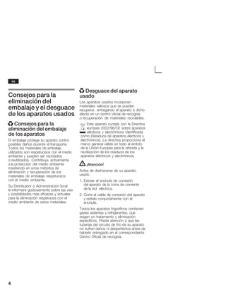 4
Consejos para la
eliminación del
embalaje y el desguace
de los aparatos usados
x Consejos para la
eliminación del embalaje
de los aparatos
El embalaje protege su aparato contra
posibles daños durante el transporte.
Todos los materiales de embalaje
utilizados son respetuosos con el medio
ambiente y pueden ser reciclados
o reutilizados. Contribuya activamente
a la protección del medio ambiente
insistiendo en unos métodos de
eliminación y recuperación de los
materiales de embalaje respetuosos
con el medio ambiente.
Su Distribuidor o Administración local
le informará gustosamente sobre las vías
y posibilidades más eficaces y actuales
para la eliminación respetuosa con el
medio ambiente de estos materiales.
x Desguace del aparato
usado
Los aparatos usados incorporan
materiales valiosos que se pueden
recuperar, entregando el aparato a dicho
efecto en un centro oficial de recogida
o recuperación de materiales reciclables.
Este aparato cumple con la Directiva
europea 2002/96/CE sobre aparatos
elécticos y electrónicos identificada
como (Residuos de aparatos elécticos y
electrónicos). La directiva proporciona el
marco general válido en todo el ámbito
de la Unión Europea para la retirada y la
reutilización de los residuos de los
aparatos eléctricos y electrónicos.
! ¡Atención!
Antes de deshacerse de su aparato
usado
1. Extraer el enchufe de conexión
del aparato de la toma de corriente
de la red eléctrica.
2. Corte el cable de conexión del aparato
y retírelo conjuntamente con el
enchufe.
Todos los aparatos frigoríficos contienen
gases aislantes y refrigerantes, que
exigen un tratamiento y eliminación
específicos. Preste atención a que las
tuberías del circuito de frío de su aparato
no sufran daños ni desperfectos antes de
haberlo entregado en el correspondiente
Centro Oficial de recogida.
es
 