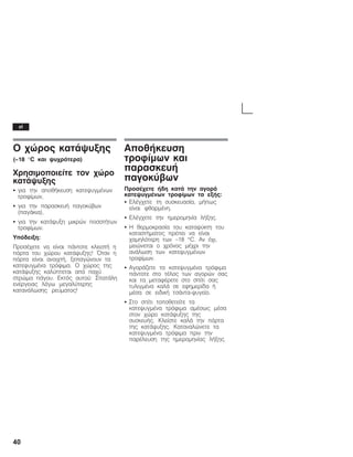 40
Ï ÷þñïò êáôÜøõîçò
(ć18 °C êáé øõ÷ñüôåñá)
×ñçóéìïðïéåßôå ôïí ÷þñï
êáôÜøõîçò
S ãéá ôçí áðïèÞêåõóç êáôåøõãìÝíùí
ôñïößìùí,
S ãéá ôçí ðáñáóêåõÞ ðáãïêýâùí
(ðáãÜêéá),
S ãéá ôçí êáôÜøõîç ìéêñþí ðïóïôÞôùí
ôñïößìùí.
Õðüäåéîç:
ÐñïóÝ÷åôå íá åßíáé ðÜíôïôå êëåéóôÞ ç
ðüñôá ôïõ ÷þñïõ êáôÜøõîçò! ¼ôáí ç
ðüñôá åßíáé áíïé÷ôÞ, îåðáãþíïõí ôá
êáôåøõãìÝíá ôñüöéìá. Ï ÷þñïò ôçò
êáôÜøõîçò êáëýðôåôáé áðü ðá÷ý
óôñþìá ðÜãïõ. Åêôüò áõôïý: ÓðáôÜëç
åíÝñãåéáò ëüãù ìåãáëýôåñçò
êáôáíÜëùóçò ñåýìáôïò!
ÁðïèÞêåõóç
ôñïößìùí êáé
ðáñáóêåõÞ
ðáãïêýâùí
ÐñïóÝ÷åôå Þäç êáôÜ ôçí áãïñÜ
êáôåøõãìÝíùí ôñïößìùí ôá åîÞò:
S ÅëÝã÷åôå ôç óõóêåõáóßá, ìÞðùò
åßíáé öèáñìÝíç.
S ÅëÝã÷åôå ôçí çìåñïìçíßá ëÞîçò.
S Ç èåñìïêñáóßá ôïõ êáôáøýêôç ôïõ
êáôáóôÞìáôïò ðñÝðåé íá åßíáé
÷áìçëüôåñç ôùí -18 °C. Áí ü÷é,
ìåéþíåôáé ï ÷ñüíïò ìÝ÷ñé ôçí
áíÜëùóç ôùí êáôåøõãìÝíùí
ôñïößìùí.
S ÁãïñÜæåôå ôá êáôåøõãìÝíá ôñüöéìá
ðÜíôïôå óôï ôÝëïò ôùí áãïñþí óáò
êáé ôá ìåôáöÝñåôå óôï óðßôé óáò
ôõëéãìÝíá êáëÜ óå åöçìåñßäá Þ
ìÝóá óå åéäéêÞ ôóÜíôáĆøõãåßï.
S Óôï óðßôé ôïðïèåôåßôå ôá
êáôåøõãìÝíá ôñüöéìá áìÝóùò ìÝóá
óôïí ÷þñï êáôÜøõîçò ôçò
óõóêåõÞò. Êëåßóôå êáëÜ ôçí ðüñôá
ôçò êáôÜøõîçò. Êáôáíáëþíåôå ôá
êáôåøõãìÝíá ôñüöéìá ðñéí ôçí
ðáñÝëåõóç ôçò çìåñïìçíßáò ëÞîçò.
el
 