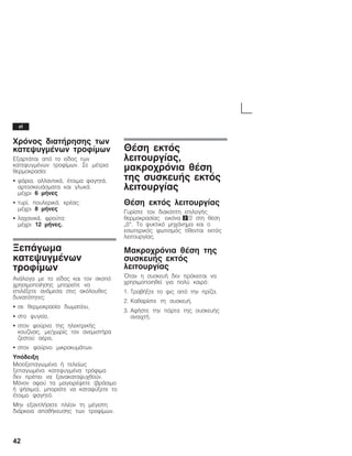 42
×ñüíïò äéáôÞñçóçò ôùí
êáôåøõãìÝíùí ôñïößìùí
ÅîáñôÜôáé áðü ôï åßäïò ôùí
êáôåøõãìÝíùí ôñïößìùí. Óå ìÝôñéá
èåñìïêñáóßá:
S øÜñéá, áëëáíôéêÜ, Ýôïéìá öáãçôÜ,
áñôïóêåõÜóìáôá êáé ãëõêÜ:
ìÝ÷ñé 6 ìÞíåò
S ôõñß, ðïõëåñéêÜ, êñÝáò:
ìÝ÷ñé 8 ìÞíåò
S ëá÷áíéêÜ, öñïýôá:
ìÝ÷ñé 12 ìÞíåò.
ÎåðÜãùìá
êáôåøõãìÝíùí
ôñïößìùí
ÁíÜëïãá ìå ôï åßäïò êáé ôïí óêïðü
÷ñçóéìïðïßçóçò ìðïñåßôå íá
åðéëÝîåôå áíÜìåóá óôéò áêüëïõèåò
äõíáôüôçôåò:
S óå èåñìïêñáóßá äùìáôßïõ,
S óôï øõãåßï,
S óôïí öïýñíï ôçò çëåêôñéêÞò
êïõæßíáò, ìå/÷ùñßò ôïí áíåìéóôÞñá
æåóôïý áÝñá,
S óôïí öïýñíï ìéêñïêõìÜôùí.
Õðüäåéîç
ÌéóïîåðáãùìÝíá Þ ôåëåßùò
îåðáãùìÝíá êáôåøõãìÝíá ôñüöéìá
äåí ðñÝðåé íá îáíáêáôáøõ÷èïýí.
Ìüíïí áöïý ôá ìáãåéñÝøåôå (âñÜóéìï
Þ øÞóéìï), ìðïñåßôå íá êáôáøýîåôå ôï
Ýôïéìï öáãçôü.
Ìçí åîáíôëÞóåôå ðëÝïí ôç ìÝãéóôç
äéÜñêåéá áðïèÞêåõóçò ôùí ôñïößìùí.
ÈÝóç åêôüò
ëåéôïõñãßáò,
ìáêñï÷ñüíéá èÝóç
ôçò óõóêåõÞò åêôüò
ëåéôïõñãßáò
ÈÝóç åêôüò ëåéôïõñãßáò
Ãõñßóôå ôïí äéáêüðôç åðéëïãÞò
èåñìïêñáóßáò åéêüíá 2/2 óôç èÝóç
Ę0. Ôï øõêôéêü ìç÷Üíçìá êáé ï
åóùôåñéêüò öùôéóìüò ôßèåíôáé åêôüò
ëåéôïõñãßáò.
Ìáêñï÷ñüíéá èÝóç ôçò
óõóêåõÞò åêôüò
ëåéôïõñãßáò
¼ôáí ç óõóêåõÞ äåí ðñüêåéôáé íá
÷ñçóéìïðïéçèåß ãéá ðïëý êáéñü:
1. ÔñáâÞîôå ôï öéò áðü ôçí ðñßæá.
2. Êáèáñßóôå ôç óõóêåõÞ.
3. ÁöÞóôå ôçí ðüñôá ôçò óõóêåõÞò
áíïé÷ôÞ.
el
 