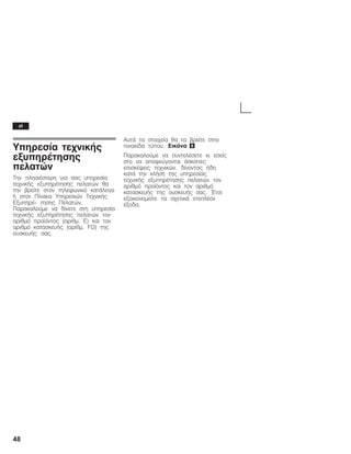 48
Õðçñåóßá ôå÷íéêÞò
åîõðçñÝôçóçò
ðåëáôþí
Ôçí ðëçóéÝóôåñç ãéá óáò õðçñåóßá
ôå÷íéêÞò åîõðçñÝôçóçò ðåëáôþí èá
ôçí âñåßôå óôïí ôçëåöùíéêü êáôÜëïãï
Þ óôïí Ðßíáêá Õðçñåóéþí Ôå÷íéêÞò
ÅîõðçñÝĆ ôçóçò Ðåëáôþí.
Ðáñáêáëïýìå íá äßíåôå óôç õðçñåóßá
ôå÷íéêÞò åîõðçñÝôçóçò ðåëáôþí ôïí
áñéèìü ðñïúüíôïò (áñéèì. Å) êáé ôïí
áñéèìü êáôáóêåõÞò (áñéèì. FD) ôçò
óõóêåõÞò óáò.
ÁõôÜ ôá óôïé÷åßá èá ôá âñåßôå óôçí
ðéíáêßäá ôýðïõ. Åéêüíá 8
Ðáñáêáëïýìå íá óõíôåëÝóåôå êé åóåßò
óôï íá áðïöåýãïíôáé Üóêïðåò
åðéóêÝøåéò ôå÷íéêþí, äßíïíôáò Þäç
êáôÜ ôçí êëÞóç ôçò õðçñåóßáò
ôå÷íéêÞò åîõðçñÝôçóçò ðåëáôþí ôïí
áñéèìü ðñïúüíôïò êáé ôïí áñéèìü
êáôáóêåõÞò ôçò óõóêåõÞò óáò. ĵôóé
åîïéêïíïìåßôå ôá ó÷åôéêÜ åðéðëÝïí
Ýîïäá.
el
 