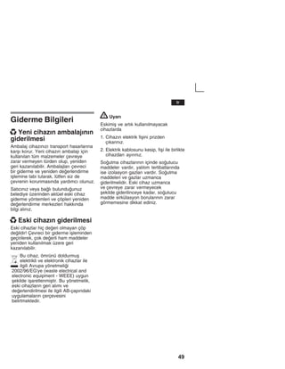 49
Giderme Bilgileri
x Yeni cihazžn ambalajžnžn
giderilmesi
Ambalaj cihazžnžzž transport hasarlaržna
karåž korur. Yeni cihazžn ambalajž için
kullanžlan tüm malzemeler çevreye
zarar vermeyen türden olup, yeniden
geri kazanžlabilir. Ambalajlarž çevreci
bir giderme ve yeniden deerlendirme
iålemine tabi tutarak, lütfen siz de
çevrenin korunmasžnda yardžmcž olunuz.
Satžcžnžz veya balž bulunduunuz
belediye üzerinden aktüel eski cihaz
giderme yöntemleri ve çöpleri yeniden
deerlendirme merkezleri hakkžnda
bilgi alžnžz.
x Eski cihazžn giderilmesi
Eski cihazlar hiç deeri olmayan çöp
deildir! Çevreci bir giderme iåleminden
geçirilerek, çok deerli ham maddeler
yeniden kullanžlmak üzere geri
kazanžlabilir.
Bu cihaz, ömrünü doldurmuå
elektrikli ve elektronik cihazlar ile
ilgili Avrupa yönetmelii
2002/96/EG'ye (waste electrical and
electronic equipment - WEEE) uygun
åekilde iåaretlenmiåtir. Bu yönetmelik,
eski cihazlaržn geri alžmž ve
deerlendirilmesi ile ilgili AB-çapžndaki
uygulamalaržn çerçevesini
belirtmektedir.
! Uyarž
Eskimiå ve artžk kullanžlmayacak
cihazlarda
1. Cihazžn elektrik fiåini prizden
çžkaržnžz.
2. Elektrik kablosunu kesip, fiåi ile birlikte
cihazdan ayžržnžz.
Soutma cihazlaržnžn içinde soutucu
maddeler vardžr, yalžtžm tertibatlaržnda
ise izolasyon gazlarž vardžr. Soutma
maddeleri ve gazlar uzmanca
giderilmelidir. Eski cihaz uzmanca
ve çevreye zarar vermeyecek
åekilde giderilinceye kadar, soutucu
madde sirkülasyon borularžnžn zarar
görmemesine dikkat ediniz.
tr
 