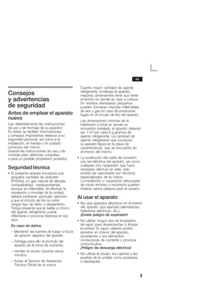 5
Consejos
y advertencias
de seguridad
Antes de emplear el aparato
nuevo
Lea detenidamente las instrucciones
de uso y de montaje de su aparato!
En éstas se facilitan informaciones
y consejos importantes relativos a su
seguridad personal, así como a la
instalación, el manejo y el cuidado
correctos del mismo.
Guarde las instrucciones de uso y de
montaje para ulteriores consultas
o para un posible propietario posterior.
Seguridad técnica
S El presente aparato incorpora una
pequeña cantidad de isobután
(R 600a), un gas natural de elevada
compatibilidad medioambiental,
aunque es inflamable. Al efectuar la
instalación y montaje de la unidad,
deberá prestarse particular atención
a que el circuito de frío no sufra
ningún tipo de daño o desperfecto.
Tenga presente que la salida a chorro
del agente refrigerante puede
inflamarse o provocar lesiones en los
ojos.
En caso de daños
- Mantener las fuentes de fuego o focos
de ignición alejados del aparato
- Extraiga para ello el enchufe del
aparato de la toma de corriente,
- Ventilar el recinto durante varios
minutos
- Avisar al Servicio de Asistencia
Técnica Oficial de la marca
Cuanto mayor cantidad de agente
refrigerante contenga el aparato,
mayores dimensiones tiene que tener
el recinto en donde se vaya a colocar.
En recintos demasiado pequeños
pueden formarse mezclas inflamables
de aire y gas en caso de producirse
fugas en el circuito de frío del aparato.
Las dimensiones mínimas de la
habitación o local en donde se
encuentra instalado el aparato deberán
ser 1 m3 por cada 8 g gramos de
agente refrigerante. La cantidad de
agente refrigerante que incorpora
su aparato figura en la placa de
características, que se encuentra en
el interior del mismo.
S La sustitución del cable de conexión
a la red eléctrica del aparato, así como
cualquier otra reparación que fuera
necesario efectuar en éste, sólo
podrán ser ejecutadas por técnicos
especializados de la marca.
La instalación o reparación efectuadas
de modo erróneo o incorrecto pueden
implicar serios peligros para el usuario.
Al usar el aparato
S No usar aparatos eléctricos en el interior
del aparato (por ejemplo calentadores,
heladoras eléctricas, etc.).
¡Existe peligro de explosión!
S No utilizar ningún tipo de limpiadora
de vapor para desescarchar o limpiar
la unidad! El vapor caliente podría
penetrar en interior del aparato,
accediendo a los elementos
conductores de corriente y provocar
cortocircuitos.
¡Peligro de descarga eléctrica!
S No utilizar el zócalo, los cajones o las
puertas de la unidad como pisaderas
o reposapiés.
es
 