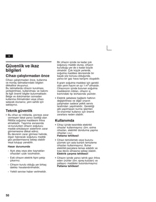 50
Güvenlik ve ikaz
bilgileri
Cihazž çalžåtžrmadan önce
Cihazž çalžåtžrmadan önce, kullanma
ve montaj talimatlaržndaki bilgileri
dikkatlice okuyunuz.
Bu talimatlarda cihazžn kurulmasž,
yerleåtirilmesi, kullanžlmasž ve bakžmž
ile ilgili önemli bilgiler bulunmaktadžr.
Belge ve dokümanlarž sonradan
kullanma ihtimalinden veya cihazž
satacak olursanžz, yeni sahibi için
saklayžnžz.
Teknik güvenlik
S Bu cihaz az miktarda, çevreye zarar
vermeyen fakat yanžcž özellii olan
R600a soutma maddesini ihtiva
etmektedir. Taåžnma esnasžnda
ve kurulurken cihazžn soutucu
madde sirkülasyon sisteminin zarar
görmemesine dikkat ediniz.
Bu devrenin zarar görmesi halinde,
džåarž fžåkžracak soutucu madde
göz yaralanmasžna sebep olabilir
veya tutuåup yanabilir.
Hasar durumunda
- Açžk ateå veya alev kaynaklarž
cihazdan uzak tutulmalždžr,
- Eski cihazžn elektrik fiåini çekip
çžkaržnžz.
- Cihazžn kurulu olduu yer birkaç
dakika havalandžržlmalždžr,
- Yetkili servise haber verilmelidir.
Bir cihazžn içinde ne kadar çok
soutucu madde olursa, cihazžn
kurulduu yer de o kadar büyük
olmalždžr. Çok küçük yerlerde,
soutma maddesi devresinde bir
kaçak söz konusu olduunda,
yanžcž bir gaz hava karžåžmž oluåabilir.
8 gram soutma maddesi için gerekli
olan yerin hacmi en az 1 m3 olmalždžr.
Cihazžnžzžn içinde bulunan soutma
maddesinin miktarž, cihazžn iç
kžsmžndaki tip levhasžnda yazžlždžr.
S Elektrik åebekesi balantž hattžnžn
deiåtirilmesi ve dier onaržm
çalžåmalarž sadece yetkili servis
tarafžndan yapžlmalždžr. Gerektii
gibi yapžlmayan kurma iålemleri
ve onaržmlar kullanžcž için önemli
zararlara neden olabilir.
Kullanžmda
S Cihaz içinde kesinlikle elektrikli
cihazlar kullanmayžnžz (örn. žsžtma
cihazlarž, elektrikli dondurma yapma
cihazlarž v.s.)
Patlama tehlikesi!
S Cihazž temizlemek veya buzunu
çözmek için asla buharlž temizleme
cihazlarž kullanmayžnžz. Buhar
elektrikli parçalara temas edebilir ve
kžsa devre olmasžna sebep olabilir.
Elektrik çarpma tehlikesi!
S Cihazžn içinde yanžcž tahrik gazž ihtiva
eden ürünler (örn. sprey kutularž) ve
patlayžcž maddeler bulundurmayžnžz
Patlama tehlikesi!
tr
 