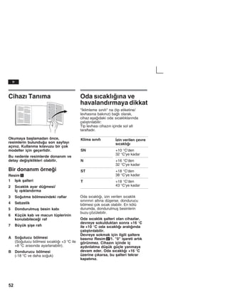 52
Cihazž Tanžma
Okumaya baålamadan önce,
resimlerin bulunduu son sayfayž
açžnžz. Kullanma kžlavuzu bir çok
modeller için geçerlidir.
Bu nedenle resimlerde donanžm ve
detay deiåiklikleri olabilir.
Bir donanžm örnei
Resim 1
1 Iåžk åalteri
2 Sžcaklžk ayar dümesi/
Žç žåžklandžrma
3 Soutma bölmesindeki raflar
4 Sebzelik
5 Dondurulmuå besin kabž
6 Küçük kab ve macun tüplerinin
konulabilecei raf
7 Büyük åiåe rafž
A Soutucu bölmesi
(Soutucu bölmesi sžcaklžž +3 °C ile
+8 °C arasžnda ayarlanabilir).
B Dondurucu bölmesi
(-18 °C ve daha souk)
Oda sžcaklžžna ve
havalandžrmaya dikkat
"Žklimleme sžnžfž" na (tip etiketine/
levhasžna bakžnžz) balž olarak,
cihaz aåaždaki oda sžcaklžklaržnda
çalžåtžržlabilir:
Tip levhasž cihazžn içinde sol alt
taraftadžr.
Klima sžnžfž Žzin verilen çevre
sžcaklžž
SN +10 °C'den
32 °C'ye kadar
N +16 °C'den
32 °C'ye kadar
ST +18 °C'den
38 °C'ye kadar
T +18 °C'den
43 °C'ye kadar
Oda sžcaklžž, izin verilen sžcaklžk
sžnžržnžn altžna düåerse, dondurucu
bölmesi çok sžcak olabilir. En kötü
durumda, dondurulmuå besinlerin
buzu çözülebilir.
Oda sžcaklžk åalteri olan cihazlar,
devreye sokulduktan sonra +16 °C
ile +10 °C oda sžcaklžž aralžžnda
çalžåtžržlabilir.
Devreye sokmak için ilgili åaltere
basžnžz Resim 2/1. "0" iåareti artžk
görünmez. Cihazžn içinde iç
aydžnlatma düåük güçle yanmaya
devam eder. Oda sžcaklžž +16 °C
üzerine çžkarsa, bu åalteri tekrar
kapatžnžz.
tr
 