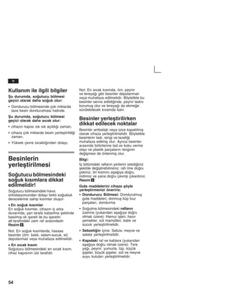 54
Kullanžm ile ilgili bilgiler
Åu durumda, soutucu bölmesi
geçici olarak daha souk olur:
S Dondurucu bölmesinde çok miktarda
taze besin dondurulmasž halinde.
Åu durumda, soutucu bölmesi
geçici olarak daha sžcak olur:
S cihazžn kapžsž sžk sžk açžldžž zaman,
S cihaza çok miktarda besin yerleåtirildii
zaman,
S Yüksek çevre sžcaklžžndan dolayž.
Besinlerin
yerleåtirilmesi
Soutucu bölmesindeki
souk kžsžmlara dikkat
edilmelidir!
Soutucu bölmesindeki hava
sirkülasyonundan dolayž farklž soukluk
derecelerine sahip kžsžmlar oluåur:
• En souk kžsžmlar
En souk kžsžmlar, cihazžn iç arka
duvaržnda, yan tarafa kabartma åeklinde
basžlmžå ok iåareti ile bu iåaretin
alt tarafžndaki cam raf arasžndadžr
Resim 6.
Not: En souk kžsžmlarda, hassas
besinler (örn. balžk, salam-sucuk, et)
depolanmalž veya muhafaza edilmelidir.
• En sžcak kžsžm
Soutucu bölmesindeki en sžcak kžsžm,
cihaz kapžsžnin üst tarafždžr.
Not: En sžcak kžsžmda, örn. peynir
ve tereyaž gibi besinler depolanmalž
veya muhafaza edilmelidir. Böylelikle bu
besinler servis edildiinde, peynir tadžnž
korumuå olur ve tereyaž da ekmee
sürülebilecek kžvamda kalžr.
Besinler yerleåtirilirken
dikkat edilecek noktalar
Besinler ambalajlž veya iyice kapatžlmžå
olarak cihaza yerleåtirilmelidir. Böylelikle
besinlerin tadž, rengi ve tazelii
muhafaza edilmiå olur. Ayržca besinler
arasžnda birbirlerine tad ve koku verme
olayž ve plastik parçalaržn renginin
deiåmesi de önlenmiå olur.
Bilgi:
Žç bölümdeki raflaržn yerlerini istediiniz
åekilde deiåtirebilirsiniz: rafž öne doru
çekiniz, ön kžsmžnž aåažya doru
indiriniz ve yana doru çevirip çžkardžnžz.
Resim 4
Gžda maddelerini cihaza åöyle
yerleåtirmenizi öneririz:
S Dondurucu Bölmesi: Dondurulmuå
gžda maddeleri, donmuå küp buz
parçalarž, dondurma
S Soutma bölmesindeki raflaržn
üzerine (yukarždan aåažya doru
olmak üzere): Hamur iåleri, hazžr
yemekler, süt mamülleri, balžk ve
sucuk yerleåtirilmelidir.
S Sebzeliin içine: Sebze, meyve ve
salata yerleåtirilmelidir.
S Kapždaki raf ve kablara (yukarždan
aåažya doru olmak üzere): Tere
yaž, peynir, yumurta, tüp, küçük
åiåeler, büyük åiåeler, süt ve meyve
suyu kutularž yerleåtirilmelidir.
tr
 