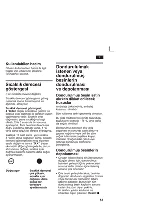55
Kullanžlabilen hacim
Cihazžn kullanžlabilen hacmi ile ilgili
bilgiler için, cihazžn tip etiketine
(levhasžna) bakžnžz.
Sžcaklžk derecesi
göstergesi
(Her modelde mevcut deildir)
Sžcaklžk derecesi göstergesini güneå
žåžnlaržna maruz bžrakmayžnžz ve
azžnžza almayžnžz.
Sžcaklžk derecesi göstergesi,
4 °C'den düåük sžcaklžklarž gösterir ve
sžcaklžk ayar dümesi ile gereken ayaržn
yapžlmasžna yarar. Sžcaklžk ayar
dümesini, çevre sžcaklžžna balž
olarak, 2 ile 3 arasžnda bir konuma
ayarlayžnžz. Tam derecesi derecesine
doru ayarlama olanaž varsa, 4 °C
veya daha souk bir derece ayarlayžnžz.
Yaklaåžk 12 saat sonra, yani sžcaklžk
4 °C'nin altžna düåtükten sonra, sžcaklžk
derecesi göstergesinin rengi siyahtan
yeåile deiåir ve ayržca "O.K." yazžsž
okunabilir. (Eer göstergede bu durum
söz konusu deilse, sžcaklžk ayar
dümesi kademe kademe daha souk
ayarlanmalždžr.)
Doru ayar Sžcaklžk derecesi
çok yüksek,
sžcaklžk ayar
dümesi daha
souk bir
dereceye
ayarlanmalždžr
Dondurululmak
istenen veya
dondurulmuå
besinlerin
dondurulmasž
ve depolanmasž
Dondurulmuå besin satžn
alžrken dikkat edilecek
hususlar
Ambalaja dikkat ediniz, ambalaj
kusursuz olmalždžr.
Son kullanma tarihi geçmemiå olmalždžr.
Bu gžda maddelerinin içinde bulunduu
buzluklaržn sžcaklžž -18 °C veya daha
da souk olmalždžr.
Dondurulmuå besinleri alžå veriå
yaparken en sonunda satžn alžnžz ve
gazete každžna veya belli bir süre
souk tutan izole poåetlere koyup,
mümkün olduu kadar çabuk eve
götürüp dondurucu bölmesine
yerleåtiriniz.
Dondurulmuå besinlerin
depolanmasž
S Cihazžn içindeki hava sirkülasyonunun
düzgün olmasž için, dondurulmuå
besinleri yerleåtirdiiniz çekmeceleri
sonuna kadar dolabžn içine itelemiå
olmanžz çok önemlidir!
S Çok besin yerleåtirilecekse, besinler
dorudan dondurucu žzgaralarž üzerine
veya dondurucu bölmesinin tabanž
üzerine dizilebilir. Bunun için tüm
dondurulmuå besin kaplaržnž sonuna
kadar cihazdan džåarž çekiniz,
ön tarafžnž yukarž kaldžržnžz ve
cihazdan džåarž çžkaržnžz. Resim 7.
tr
 