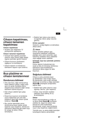 57
Cihazžn kapatžlmasž,
cihazžn tamamen
kapatžlmasž
Cihazžn kapatžlmasž
S Sžcaklžk ayar dümesini "0"
pozisyonuna ayarlayžnžz.
Cihazžn tamamen kapatžlmasž
S Cereyan fiåini åebeke prizinden
çžkaržnžz veya cihazžn balž olduu
sigorta üzerinden gerilimi kesiniz.
S Cihazžn buzunun çözülmesini
salayžnžz ve temizleyiniz.
S Cihazžn kapžsžnž ve dondurucu
bölmesinin kapžsžnž açžk bžrakžnžz.
Buz çözülme ve
cihazžn temizlenmesi
Dondurucu bölmesi
S Orta kab haržç, dier dondurulmuå
besin kablaržnž çžkaržp, souk veya
serin bir yerde muhafaza ediniz.
Soutma (buz) aküsünü (eer varsa)
besinlerin üzerine koyunuz.
S Eski cihazžn elektrik fiåini çekip
çžkaržnžz.
S Eriyen buz suyunun ve kondanse
suyun toplanmasž için orta kabž
boåaltžnžz fakat kabž cihazžn içinde
bžrakžnžz; Resim 8.
S Buz çözme iåleminden sonra,
dondurulmuå besin kablarž içinde
toplanan suyu boåaltžnžz. Dondurucu
bölmesinin tabanžnda geri kalan suyu
bir sünger ile siliniz. Cihazž
temizleyiniz.
S Elektrik fiåini tekrar prize takžnžz
ve sigortayž tekrar çalžåžr duruma
getiriniz.
Eritme spreyleri
Üreticinin verdii bilgilere ve talimatlara
dikkat ediniz.
Z Dikkat
Eritme spreyleri patlayžcž gaz
oluåmasžna sebebiyet verebilirler,
plastie zarar veren solventler veya
kabartma maddeleri ihtiva edebilirler
veya salža zararlž olabilirler.
Eritmede veya buz çözmede yardžmcž
durumlar
Eritme iålemini hžzlandžrmak için,
sžcak su dolu bir tencereyi dondurucu
bölmesinin içine koyabilirsiniz
(tencerenin altžna uygun bir altlžk
koyunuz).
Soutucu bölmesi
Cihazžn iç arka yüzünde eriyen
su damlacžklarž veya kžraž oluåur.
Bu damlacžklar veya kžraž otomatik
olarak erir ve erimiå su oluu üzerinden
Resim 3 buharlaåma (evaporatör)
kabžna akar.
S Elektrik fiåini çekip çžkaržnžz veya
sigortayž attžržnžz, yani kapatžnžz.
S Cihazž, biraz temizlik maddesi
(deterjan) ilave edilmiå žlžk su
ile temizleyiniz.
Dikkat
Eriyen veya kondanse su oluu ve
su akma delii Resim 3 muntazam
aralžklar ile, uygun bir çubuk veya
benzeri bir cisim kullanžlarak
temizlenerek, eriyen veya kondanse
suyun akžp boåalmasž salanmalždžr.
Temizlik suyu, su akma delii üzerinden
buharlaåma kabžna akmamalždžr.
tr
 