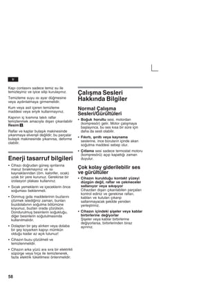 58
Kapž contasžnž sadece temiz su ile
temizleyiniz ve iyice silip kurulayžnžz.
Temizleme suyu žsž ayar dümesine
veya aydžnlatmaya girmemelidir.
Kum veya asit içeren temizleme
maddesi veya eriyik kullanmayžnžz.
Kapžnžn iç kžsmžna takžlž raflar
temizlenmek amacžyla džåarž çžkaržlabilir
Resim 5.
Raflar ve kaplar bulaåžk makinesinde
yžkanmaya elveriåli deildir; bu parçalar
bulaåžk makinesinde yžkanžrsa, deforme
olabilir.
Enerji tasarruf bilgileri
S Cihazž dorudan güneå žåžnlaržna
maruz bžrakmayžnžz ve žsž
kaynaklaržndan (örn. kalorifer, ocak)
uzak bir yere kurunuz. Gerekirse bir
izolasyon plakasž kullanžnžz.
S Sžcak yemeklerin ve içeceklerin önce
soumasž beklenmeli.
S Donmuå gžda maddelerinin buzlaržnž
çözmek istediiniz zaman, bunlarž
buzdolabžnžn soutma bölümüne
koyunuz, buzlarž orada çözülsün.
Dondurulmuå besinlerin soukluu,
dier besinlerin soutulmasžnda
kullanžlmalždžr.
S Dolaptan bir åey alžrken veya dolaba
bir åey koyarken kapžyž mümkün
olduu kadar az açžk tutunuz!
S Cihazžn buzu çözülmeli ve
temizlenmelidir.
S Cihazžn arka yüzü ara sžra bir elektrikli
süpürge veya fžrça ile temizlenerek,
fazla elektrik tüketilmesi önlenmelidir.
Çalžåma Sesleri
Hakkžnda Bilgiler
Normal Çalžåma
Sesleri/Gürültüleri
S Bouk horultu sesi, motordan
(kompresör) gelir. Motor çalžåmaya
baålayžnca, bu ses kžsa bir süre için
daha da sesli olabilir.
S Fžkžrtž, åžržltž veya kaynama
seslerine, ince borularžn içinde akan
soutma maddesi sebep olur.
S Çžtlama sesi sadece termostat motoru
(kompresörü) açžp kapattžž zaman
duyulur.
Çok kolay giderilebilir ses
ve gürültüler
S Cihazžn kurulduu kontakt yüzeyi
düzgün deil, raflar ve çekmeceler
sallanžyor veya sžkžåžyor
Cihazdan džåarž çžkaržlabilen parçalarž
kontrol ediniz ve gerekirse raflarž,
kablarž ve kutularž çžkaržp
sallanmayacak åekilde yeniden
yerleåtiriniz.
S Cihazžn içindeki åiåeler veya kablar
birbirlerine deiyorlar
Åiåeler veya kablar birbirlerine
deiyorlarsa, birbirlerinden biraz
ayžržnžz.
tr
 