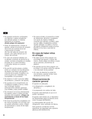 6
S No guardar productos combinados
con agentes o gases propelentes
(por ejemplo sprays) ni materias
explosivas en el aparato.
¡Existe peligro de explosión!
S Antes de desescarchar o limpiar el
aparato, extraer el enchufe de conexión
de la toma de corriente de la red
o desconectar el fusible.
¡No tirar del cable de conexión del
aparato, sino asirlo siempre por el
cuerpo del enchufe.
S En caso de conservar bebidas con
un elevado contenido de alcohol en la
unidad, conviene envasarlas en botellas
provistas de un cierre hermético
y colocarlas siempre en posición
vertical.
S No permitir que las grasas y aceites
entren en contacto con los elementos
de plástico del interior del frigorífico
o la junta de la puerta. El plástico y la
junta de goma son materiales muy
susceptibles a la porosidad.
S No obstruir ni cubrir nunca las rejillas
de ventilación y aireación del aparato.
S No guardar en el compartimento de
congelación botellas ni tarros o latas
que contengan líquidos,
particularmente bebidas gaseosas.
¡Las botellas y latas pueden estallar!
S No introducir en la boca directamente
los helados, polos o cubitos de hielo
extraídos del congelador. ¡Peligro de
quemaduras a causa de las bajas
temperaturas!
S No tocar los productos congelados con
las manos húmedas a fin de evitar que
se queden adheridas a éstos. ¡Peligro
de quemaduras a causa de las bajas
temperaturas!
S No rascar el hielo o la escarcha ni tratar
de desprender alimentos congelados
con ayuda de objetos metálicos
cortantes (por ejemplo cuchillos), dado
que las rejillas congeladoras podrían
resultar dañadas. La salida a chorros
del agente refrigerante puede provocar
lesiones en los ojos o que éste se
inflame.
En caso de haber niños
en el hogar
S No dejar que los niños jueguen con
el embalaje del aparato o partes del
mismo. ¡Existe peligro de asfixia a causa
de los cartones y las láminas de
plástico!
S No permita que los niños jueguen con
la unidad ni se sienten sobre los cajones
o se columpien de las puertas!
S ¡En caso de disponer la unidad de
una cerradura, guardar la llave fuera
del alcance de los niños!
Observaciones de
carácter general
El aparato es adecuado
S la refrigeración y congelación de
alimentos y
S la preparación de cubitos de hielo.
El aparato está destinado al uso en el
ámbito doméstico.
El aparato está dotado de un dispositivo
de desparasitaje según la directiva de la
Unión Europea 89/336/EEC.
La estanqueidad del circuito de
refrigeración viene verificada de fábrica.
Este producto cumple las normas
específicas de seguridad para aparatos
eléctricos (EN 60335/2/24).
es
 