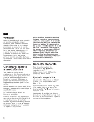 8
Ventilación
El aire recalentado en la pared posterior
del aparato debe poder escapar
libremente, de lo contrario, el aparato
tendrá que aumentar su rendimiento,
provocando un consumo de energía
eléctrica elevado e inútil. Por esta razón
habrá que prestar particular atención
a que las aberturas de ventilación
y aireación no estén nunca obstruidas.
Por esta razón habrá que prestar
particular atención a que las aberturas
de ventilación y aireación no estén nunca
obstruidas!
Conectar el aparato
a la red eléctrica
Tras colocar el aparato en su
emplazamiento definitivo deberá dejarse
reposar éste durante aprox. media hora
antes de ponerlo en funcionamiento.
Durante el transporte del aparato es
posible que el aceite contenido en el
evaporador se desplace por el circuito
de frío.
Limpiar el interior del aparato antes de su
puesta en funcionamiento inicial (véase el
capítulo Limpieza).
La toma de corriente deberá ser
libremente accesible.
Conectar la unidad a una red eléctrica
de corriente alterna de 220-240 V/50 Hz
a través de una toma de corriente
instalada reglamentariamente y provista
de puesta a tierra. La toma de corriente
debe estar protegida con un fusible de
10 amperios como mínimo.
En los aparatos destinados a países
fuera del continente europeo deberá
verificarse si los valores de la tensión
de conexión y el tipo de corriente que
figuran en la placa de características
del aparato coinciden con los de la red
nacional. La placa de características
del aparato se encuentra en el lateral
inferior izquierdo. En caso de que
fuera necesario sustituir el enchufe
de conexión a la red eléctrica, esto
sólo podrá ser efectuado por técnicos
especializados de la marca.
Conectar el aparato
Girar el mando regulador de
la temperatura Fig. 2/2 fuera
de la posición «0».
La iluminación interior del frigorífico
se activa al abrir la puerta.
Ajustar la temperatura
Los alimentos delicados no se deberán
guardar a una temperatura superior
a los +4 ºC.
Seleccionando con el mando regulador
unos valores medios, se alcanza en
la zona más fría Fig. 6 una temperatura
de aprox. +4 ºC.
La selección de un valor más elevado
produce una temperatura más baja (más
frío) tanto en el compartimento frigorífico
como en el de congelación.
es
 