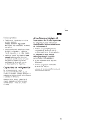 9
Consejos prácticos:
S Para guardar los alimentos durante
un breve periodo:
colocar el mando regulador
en un valor bajo (modalidad de ahorro
energético)
S para conservar los alimentos durante
un período prolongado: colocar el
mando regulador en un valor medio
S colocar el mando regulador en valor
elevado sólo de modo temporal,
en caso de: abrir la puerta con gran
frecuencia o introducir grandes
cantidades de alimentos frescos
en el compartimento frigorífico.
Capacidad de refrigeración
La temperatura en el interior
del compartimento frigorífico puede
aumentar de modo pasajero al introducir
grandes cantidades de alimentos frescos
o bebidas en el mismo.
Por esta razón deberá colocarse el
mando regulador de la temperatura
durante aprox. 7 horas en un valor
superior.
Advertencias relativas al
funcionamiento del aparato
La temperatura en el interior del
compartimento frigorífico desciende
de modo pasajero:
S al introducir y congelar grandes
cantidades de alimentos frescos
en el compartimento de congelación.
La temperatura en el interior
del compartimento frigorífico
aumenta de modo pasajero:
S Al abrir repetidas veces la puerta
del aparato.
S al introducir grandes cantidades
de alimentos frescos
S a causa de las elevadas temperaturas
reinantes en el entorno.
es
 