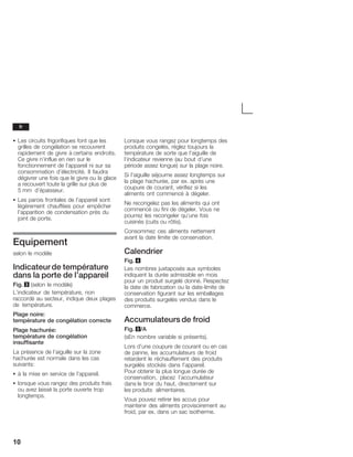 10
S Les circuits frigorifiques font que les
grilles de congélation se recouvrent
rapidement de givre à certains endroits.
Ce givre n'influe en rien sur le
fonctionnement de l'appareil ni sur sa
consommation d'électricité. Il faudra
dégivrer une fois que le givre ou la glace
a recouvert toute la grille sur plus de
5 mm d'épaisseur.
S Les parois frontales de l'appareil sont
légèrement chauffées pour empêcher
l'apparition de condensation près du
joint de porte.
Equipement
selon le modèle
Indicateurde température
dans la porte de l'appareil
Fig. 3 (selon le modèle)
L'indicateur de température, non
raccordé au secteur, indique deux plages
de température.
Plage noire:
température de congélation correcte
Plage hachurée:
température de congélation
insuffisante
La présence de l'aiguille sur la zone
hachurée est normale dans les cas
suivants:
S à la mise en service de l'appareil.
S lorsque vous rangez des produits frais
ou avez laissé la porte ouverte trop
longtemps.
Lorsque vous rangez pour longtemps des
produits congelés, réglez toujours la
température de sorte que l'aiguille de
l'indicateur revienne (au bout d'une
période assez longue) sur la plage noire.
Si l'aiguille séjourne assez longtemps sur
la plage hachurée, par ex. après une
coupure de courant, vérifiez si les
aliments ont commencé à dégeler.
Ne recongelez pas les aliments qui ont
commencé ou fini de dégeler. Vous ne
pourrez les recongeler qu'une fois
cuisinés (cuits ou rôtis).
Consommez ces aliments nettement
avant la date limite de conservation.
Calendrier
Fig. 4
Les nombres juxtaposés aux symboles
indiquent la durée admissible en mois
pour un produit surgelé donné. Respectez
la date de fabrication ou la dateĆlimite de
conservation figurant sur les emballages
des produits surgelés vendus dans le
commerce.
Accumulateurs de froid
Fig. 5/A
(sEn nombre variable si présents).
Lors d'une coupure de courant ou en cas
de panne, les accumulateurs de froid
retardent le réchauffement des produits
surgelés stockés dans l'appareil.
Pour obtenir la plus longue durée de
conservation, placez l'accumulateur
dans le tiroir du haut, directement sur
les produits alimentaires.
Vous pouvez retirer les accus pour
maintenir des aliments provisoirement au
froid, par ex. dans un sac isotherme.
fr
 