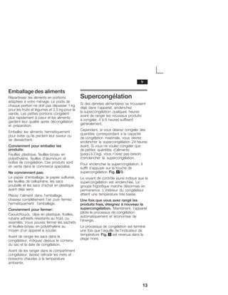 13
Emballage des aliments
Répartissez les aliments en portions
adaptées à votre ménage. Le poids de
chaque portion ne doit pas dépasser 1 kg
pour les fruits et légumes et 2,5 kg pour la
viande. Les petites portions congèlent
plus rapidement à cĹur et les aliments
gardent leur qualité après décongélation
et préparation.
Emballez les aliments hermétiquement
pour éviter qu'ils perdent leur saveur ou
se dessèchent.
Conviennent pour emballer les
produits:
Feuilles plastique, feuillesĆboyau en
polyéthylène, feuilles d'aluminium et
boîtes de congélation. Ces produits sont
en vente dans le commerce spécialisé.
Ne conviennent pas:
Le papier d'emballage, le papier sulfurisé,
les feuilles de cellophane, les sacs
poubelle et les sacs d'achat en plastique
ayant déjà servi.
Placez l'aliment dans l'emballage,
chassez complètement l'air puis fermez
hermétiquement l'emballage.
Conviennent pour fermer:
Caoutchoucs, clips en plastique, ficelles,
rubans adhésifs résistants au froid, ou
assimilés. Vous pouvez fermer les sachets
et feuillesĆboyau en polyéthylène au
moyen d'un appareil à souder.
Avant de ranger les sacs dans le
congélateur, indiquez dessus le contenu
du sac et la date de congélation.
Avant de les ranger dans le compartiment
congélateur, laissez refroidir les mets et
boissons chaudes à la température
ambiante.
Supercongélation
Si des denrées alimentaires se trouvaient
déjà dans l'appareil, enclenchez
la supercongélation quelques heures
avant de ranger les nouveaux produits
à congeler. 4 à 6 heures suffisent
généralement.
Cependant, si vous désirez congeler des
quantités correspondant à la capacité
de congélation maximale, vous devrez
enclencher la supercongélation 24 heures
avant. Si vous ne voulez congeler que
de petites quantités d'aliments
(jusqu'à 2 kg), vous n'avez pas besoin
d'enclencher la supercongélation.
Pour enclencher la supercongélation, il
suffit d'appuyer sur la touche de
supercongélation Fig. 2/3.
Le voyant de contrôle jaune indique que la
supercongélation est enclenchée. Le
groupe frigorifique marche désormais en
permanence. L'intérieur du congélateur
atteint une température très basse.
Une fois que vous avez rangé les
produits frais, éteignez à nouveau la
supercongélation. Maintenant, l'appareil
pilote le processus de congélation
automatiquement et économise de
l'énergie.
Le processus de congélation est terminé
une fois que l'aiguille de l'indicateur de
température Fig. 3 est revenue dans la
plage noire.
fr
 