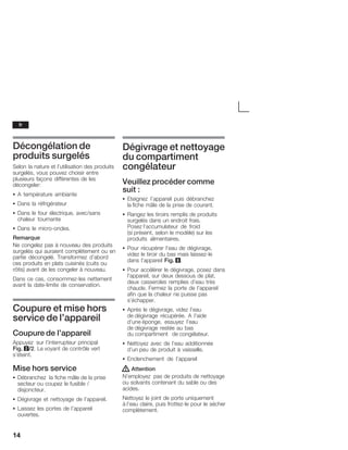 14
Décongélation de
produits surgelés
Selon la nature et l'utilisation des produits
surgelés, vous pouvez choisir entre
plusieurs façons différentes de les
décongeler:
S A température ambiante
S Dans la réfrigérateur
S Dans le four électrique, avec/sans
chaleur tournante
S Dans le microĆondes.
Remarque
Ne congelez pas à nouveau des produits
surgelés qui auraient complètement ou en
partie décongelé. Transformez d'abord
ces produits en plats cuisinés (cuits ou
rôtis) avant de les congeler à nouveau.
Dans ce cas, consommezĆles nettement
avant la dateĆlimite de conservation.
Coupure et mise hors
service de l'appareil
Coupure de l'appareil
Appuyez sur l'interrupteur principal
Fig. 2/2. Le voyant de contrôle vert
s'éteint.
Mise hors service
S Débranchez la fiche mâle de la prise
secteur ou coupez le fusible /
disjoncteur.
S Dégivrage et nettoyage de l'appareil.
S Laissez les portes de l'appareil
ouvertes.
Dégivrage et nettoyage
du compartiment
congélateur
Veuillez procéder comme
suit :
S Eteignez l'appareil puis débranchez
la fiche mâle de la prise de courant.
S Rangez les tiroirs remplis de produits
surgelés dans un endroit frais.
Posez l'accumulateur de froid
(si présent, selon le modèle) sur les
produits alimentaires.
S Pour récupérer l'eau de dégivrage,
videz le tiroir du bas mais laissezĆle
dans l'appareil Fig. 8.
S Pour accélérer le dégivrage, posez dans
l'appareil, sur deux dessous de plat,
deux casseroles remplies d'eau très
chaude. Fermez la porte de l'appareil
afin que la chaleur ne puisse pas
s'échapper.
S Après le dégivrage, videz l'eau
de dégivrage récupérée. A l'aide
d'une éponge, essuyez l'eau
de dégivrage restée au bas
du compartiment de congélateur.
S Nettoyez avec de l'eau additionnée
d'un peu de produit à vaisselle.
S Enclenchement de l'appareil
! Attention
N'employez pas de produits de nettoyage
ou solvants contenant du sable ou des
acides.
Nettoyez le joint de porte uniquement
à l'eau claire, puis frottezĆle pour le sécher
complètement.
fr
 