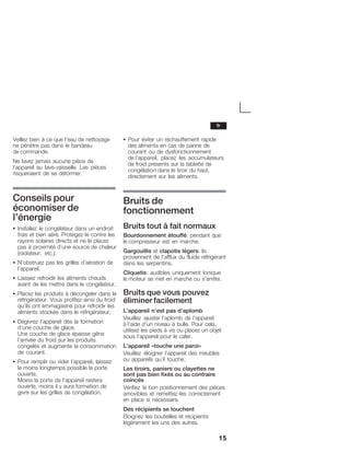 15
Veillez bien à ce que l'eau de nettoyage
ne pénètre pas dans le bandeau
de commande.
Ne lavez jamais aucune pièce de
l'appareil au laveĆvaisselle. Les pièces
risqueraient de se déformer.
Conseils pour
économiser de
l'énergie
S Installez le congélateur dans un endroit
frais et bien aéré. ProtégezĆle contre les
rayons solaires directs et ne le placez
pas à proximité d'une source de chaleur
(radiateur, etc.).
S N'obstruez pas les grilles d'aération de
l'appareil.
S Laissez refroidir les aliments chauds
avant de les mettre dans le congélateur.
S Placez les produits à décongeler dans le
réfrigérateur. Vous profitez ainsi du froid
qu'ils ont emmagasiné pour refroidir les
aliments stockés dans le réfrigérateur.
S Dégivrez l'appareil dès la formation
d'une couche de glace.
Une couche de glace épaisse gêne
l'arrivée du froid sur les produits
congelés et augmente la consommation
de courant.
S Pour remplir ou vider l'appareil, laissez
le moins longtemps possible la porte
ouverte.
Moins la porte de l'appareil restera
ouverte, moins il y aura formation de
givre sur les grilles de congélation.
S Pour éviter un réchauffement rapide
desĂaliments en cas de panne de
courant ou de dysfonctionnement
deĂl'appareil, placez les accumulateurs
de froid présents sur la tablette de
congélation dans le tiroir du haut,
directement sur les aliments.
Bruits de
fonctionnement
Bruits tout à fait normaux
Bourdonnement étouffé: pendant que
le compresseur est en marche.
Gargouillis et clapotis légers: ils
proviennent de l'afflux du fluide réfrigérant
dans les serpentins.
Cliquetis: audibles uniquement lorsque
le moteur se met en marche ou s'arrête.
Bruits que vous pouvez
éliminer facilement
L'appareil n'est pas d'aplomb
Veuillez ajuster l'aplomb de l'appareil
à l'aide d'un niveau à bulle. Pour cela,
utilisez les pieds à vis ou placez un objet
sous l'appareil pour le caler.
L'appareil «touche une paroi»
Veuillez éloigner l'appareil des meubles
ou appareils qu'il touche.
Les tiroirs, paniers ou clayettes ne
sont pas bien fixés ou au contraire
coincés
Vérifiez le bon positionnement des pièces
amovibles et remettezĆles correctement
en place si nécessaire.
Des récipients se touchent
Eloignez les bouteilles et récipients
légèrement les uns des autres.
fr
 