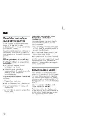 16
Remédier soiĆmême
aux petites pannes
Avant d'appeler le service aprèsĆvente,
vérifiez si, à l'aide des conseils
ciĆdessous, vous ne pouvez pas remédier
vousĆmême à l'incident.
Vous éviterez des dépenses inutiles car le
déplacement du technicien du SAV vous
sera facturé même pendant la période de
garantie.
Dérangementset remèdes
Il fait trop froid dans le compartiment
congélateur.
S Le thermostat est réglé sur une
température trop basse.
S Vous avez oublié d'arrêter la
supercongélation (le voyant de contrôle
jaune est allumé). Eteignez la
supercongélation.
Aucun voyant de contrôle n'est allumé.
Vérifiez si:
S L'appareil est enclenché.
S Une coupure de courant s'est produite.
S Le fusible/disjoncteur du secteur est
absent/coupé.
S La fiche mâle de l'appareil est bien fixée
dans la prise.
Le voyant d'avertissement rouge
(température) est allumé en
permanence.
La température est trop élevée dans le
compartiment congélateur, pour les
raisons suivantes:
S Vous avez fréquemment ouvert la porte
ou avez rangé de grandes quantités de
produits frais à congeler.
S Vous avez réglé le thermostat sur une
température assez élevée.
S Vous avez obturé les orifices d'aération.
Une fois ces incident supprimés, la voyant
d'avertissement rouge (température)
s'éteint. S'il persiste allumé, prévenez le
service aprèsĆvente.
Service aprèsĆvente
Pour connaître le service aprèsĆvente
situé le plus près de chez vous, consultez
l'annuaire téléphonique ou le répertoire
des services aprèsĆvente (SAV). Veuillez
indiquer au SAV le numéro de série (N° E)
de l'appareil et son numéro de fabrication
(N° FD).
Vous trouverez ces indications sur la
plaque signalétique. Fig. 9
AidezĆnous à éviter des déplacements
inutiles: indiquez les numéros de série et
de fabrication. Vous économiserez ainsi
des suppléments de frais inutiles.
fr
 