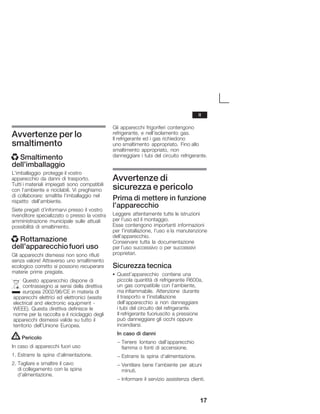 17
Avvertenze per lo
smaltimento
x Smaltimento
dell'imballaggio
L'imballaggio protegge il vostro
apparecchio da danni di trasporto.
Tutti i materiali impiegati sono compatibili
con l'ambiente e riciclabili. Vi preghiamo
di collaborare: smaltite l'imballaggio nel
rispetto dell'ambiente.
Siete pregati d'informarvi presso il vostro
rivenditore specializzato o presso la vostra
amministrazione municipale sulle attuali
possibilità di smaltimento.
x Rottamazione
dell'apparecchiofuori uso
Gli apparecchi dismessi non sono rifiuti
senza valore! Attraverso uno smaltimento
ecologico corretto si possono recuperare
materie prime pregiate.
Questo apparecchio dispone di
contrassegno ai sensi della direttiva
europea 2002/96/CE in materia di
apparecchi elettrici ed elettronici (waste
electrical and electronic equipment Ć
WEEE). Questa direttiva definisce le
norme per la raccolta e il riciclaggio degli
apparecchi dismessi valide su tutto il
territorio dell'Unione Europea.
! Pericolo
In caso di apparecchi fuori uso
1. Estrarre la spina d'alimentazione.
2. Tagliare e smaltire il cavo
di collegamento con la spina
d'alimentazione.
Gli apparecchi frigoriferi contengono
refrigerante, e nell'isolamento gas.
Il refrigerante ed i gas richiedono
uno smaltimento appropriato. Fino allo
smaltimento appropriato, non
danneggiare i tubi del circuito refrigerante.
Avvertenze di
sicurezza e pericolo
Prima di mettere in funzione
l'apparecchio
Leggere attentamente tutte le istruzioni
per l'uso ed il montaggio.
Esse contengono importanti informazioni
per l'installazione, l'uso e la manutenzione
dell'apparecchio.
Conservare tutta la documentazione
per l'uso successivo o per successivi
proprietari.
Sicurezza tecnica
S Quest'apparecchio contiene una
piccola quantità di refrigerante R600a,
un gas compatibile con l'ambiente,
ma infiammabile. Attenzione durante
il trasporto e l'installazione
dell'apparecchio a non danneggiare
i tubi del circuito del refrigerante.
Il refrigerante fuoriuscito a pressione
può danneggiare gli occhi oppure
incendiarsi.
In caso di danni
- Tenere lontano dall'apparecchio
fiamma o fonti di accensione.
- Estrarre la spina d'alimentazione.
- Ventilare bene l'ambiente per alcuni
minuti.
- Informare il servizio assistenza clienti.
it
 