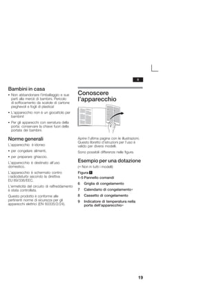 19
Bambini in casa
S Non abbandonare l'imballaggio e sue
parti alla mercé di bambini. Pericolo
di soffocamento da scatole di cartone
pieghevoli e fogli di plastica!
S L'apparecchio non è un giocattolo per
bambini!
S Per gli apparecchi con serratura della
porta: conservare la chiave fuori della
portata dei bambini.
Norme generali
L'apparecchio è idoneo
S per congelare alimenti,
S per preparare ghiaccio.
L'apparecchio è destinato all'uso
domestico.
L'apparecchio è schermato contro
i radiodisturbi secondo la direttiva
EU 89/336/EEC.
L'ermeticità del circuito di raffreddamento
è stata controllata.
Questo prodotto è conforme alle
pertinenti norme di sicurezza per gli
apparecchi elettrici (EN 60335/2/24).
Conoscere
l'apparecchio
Aprire l'ultima pagina con le illustrazioni.
Questo libretto d'istruzioni per l'uso è
valido per diversi modelli.
Sono possibili differenze nelle figure.
Esempio per una dotazione
(∗ Non in tutti i modelli)
Figura 1
1Ć5 Pannello comandi
6 Griglia di congelamento
7 Calendario di congelamento∗
8 Cassetto di congelamento
9 Indicatore di temperatura nella
porta dell'apparecchio∗
it
 