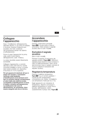 21
Collegare
l'apparecchio
Dopo l'installazione dell'apparecchio,
attendere almeno ½ ora prima di metterlo
in funzione. Durante il trasporto può
accadere che l'olio contenuto
nel compressore penetri nel sistema
di raffreddamento.
Prima di usare l'apparecchio la prima
volta, pulire il vano interno
dell'apparecchio (vedi «Pulizia»).
La presa dovrebbe essere liberamente
accessibile.
Collegare l'apparecchio a corrente
alternata a 220-240 V/50 Hz, tramite
una presa installata a norma. La presa
deve essere protetta con dispositivo
di sicurezza di 10 A o superiore.
Per gli apparecchi destinati all'uso in
paesi non europei, è necessario
verificare sulla targhetta
d'identificazione se la tensione ed il
tipo di corrente indicati corrispondono
ai valori della rete elettrica locale.
La targhetta d'identificazione si trova
in basso a sinistra nell'apparecchio.
La sostituzione del cavo di
alimentazione, se necessaria, deve
essere eseguita solo da un tecnico.
Accendere
l'apparecchio
Premere l'interruttore principale
figura 2/2, la spia verde e rossa si
accendono. Viene emesso il segnale
acustico (Non in tutti i modelli).
Escludere il segnale
acustico
(Non in tutti i modelli)
Premere il pulsante di esclusione del
segnale acustico. Figura 2/4. Affinché il
segnale possa essere di nuovo emesso in
caso di malfunzionamento, dopo che la
spia luminosa rossa si spegne, premere di
nuovo il pulsante di esclusione del
segnale acustico.
Regolare la temperatura
Disporre il selettore temperatura
figura 2/1 su un numero qualsiasi. I
numeri più alti corrispondono
a temperature più fredde. Consigliamo
una temperatura media (per es. 2-3).
Negli apparecchi con indicatore di
temperatura, disporre comunque il
selettore temperatura in modo che la
lancetta dell'indicatore indichi
costantemente il campo nero. Figura 3.
it
 