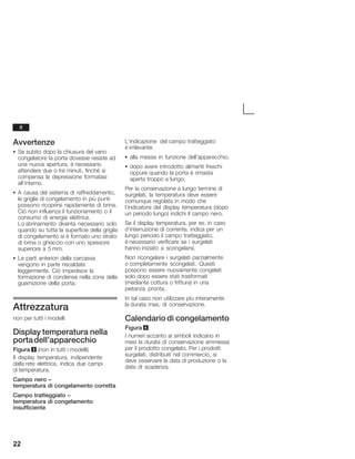 22
Avvertenze
S Se subito dopo la chiusura del vano
congelatore la porta dovesse resiste ad
una nuova apertura, è necessario
attendere due o tre minuti, finché si
compensa la depressione formatasi
all'interno.
S A causa del sistema di raffreddamento,
le griglie di congelamento in più punti
possono ricoprirsi rapidamente di brina.
Ciò non influenza il funzionamento o il
consumo di energia elettrica.
Lo sbrinamento diventa necessario solo
quando su tutta la superficie della griglia
di congelamento si è formato uno strato
di brina o ghiaccio con uno spessore
superiore a 5 mm.
S Le parti anteriori della carcassa
vengono in parte riscaldate
leggermente. Ciò impedisce la
formazione di condensa nella zona della
guarnizione della porta.
Attrezzatura
non per tutti i modelli
Display temperatura nella
portadell'apparecchio
Figura 3 (non in tutti i modelli)
Il display temperatura, indipendente
dalla rete elettrica, indica due campi
di temperatura.
Campo nero -
temperatura di congelamento corretta
Campo tratteggiato -
temperatura di congelamento
insufficiente
L'indicazione del campo tratteggiato
è irrilevante:
S alla messa in funzione dell'apparecchio.
S dopo avere introdotto alimenti freschi
oppure quando la porta è rimasta
aperta troppo a lungo.
Per la conservazione a lungo termine di
surgelati, la temperatura deve essere
comunque regolata in modo che
l'indicatore del display temperatura (dopo
un periodo lungo) indichi il campo nero.
Se il display temperatura, per es. in caso
d'interruzione di corrente, indica per un
lungo periodo il campo tratteggiato,
è necessario verificare se i surgelati
hanno iniziato a scongelarsi.
Non ricongelare i surgelati parzialmente
o completamente scongelati. Questi
possono essere nuovamente congelati
solo dopo essere stati trasformati
(mediante cottura o frittura) in una
pietanza pronta.
In tal caso non utilizzare più interamente
la durata max. di conservazione.
Calendario di congelamento
Figura 4
I numeri accanto ai simboli indicano in
mesi la durata di conservazione ammessa
per il prodotto congelato. Per i prodotti
surgelati, distribuiti nel commercio, si
deve osservare la data di produzione o la
data di scadenza.
it
 